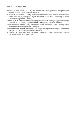 258â•… ❚â•… Coaching issues
Khurana, R and Nohria, N (2008) It’s time to make management a true profession,
Harvard Business Review, October, ppÂ€70â†œ–â†œ79
Mortlock, S and Horner, C (2009) The Search for Excellence: How the NHS Institute selects
coaches who are fit-for-purpose, Paper presented at the CIPD Coaching at Work
Conference, September, London
Palmer, S (2008) Foreword, in The Philosophy and Practice of Coaching: Insights and issues for
a new era, ed D B Drake, D Brennan and K Gørtz, Jossey-Bass, San Francisco
PricewaterhouseCoopers (2007) International Coach Federation Global Coaching Study,
International Coach Federation, Lexington, KY
Van Oudtshoorn, M (2002) Coaching: The catalyst for organization change?, Professorial
Lecture, 16 October, Middlesex University, UK
Whybrow, A (2008) Coaching psychology: coming of age, International Coaching
Psychology Review, 3 (3), ppÂ€227â†œ–â†œ40
 