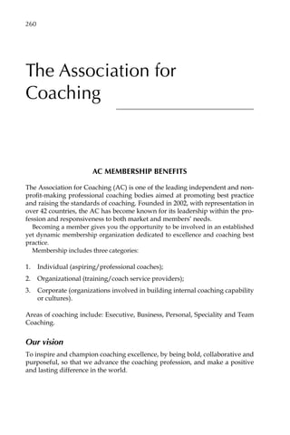 The Association for
Coaching
AC MEMBERSHIP BENEFITS
The Association for Coaching (AC) is one of the leading independent and non-
profit-making professional coaching bodies aimed at promoting best practice
and raising the standards of coaching. Founded in 2002, with representation in
over 42 countries, the AC has become known for its leadership within the pro-
fession and responsiveness to both market and members’ needs.
Becoming a member gives you the opportunity to be involved in an established
yet dynamic membership organization dedicated to excellence and coaching best
practice.
Membership includes three categories:
1.	 Individual (aspiring/professional coaches);
2.	 Organizational (training/coach service providers);
3.	 Corporate (organizations involved in building internal coaching capability
or cultures).
Areas of coaching include: Executive, Business, Personal, Speciality and Team
Coaching.
Our vision
To inspire and champion coaching excellence, by being bold, collaborative and
purposeful, so that we advance the coaching profession, and make a positive
and lasting difference in the world.
260â•…
 