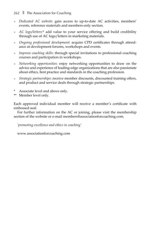 262â•… ❚â•… The Association for Coaching
l	 Dedicated AC website: gain access to up-to-date AC activities, members’
events, reference materials and members-only section.
l	 AC logo/letters:* add value to your service offering and build credibility
through use of AC logo/letters in marketing materials.
l	 Ongoing professional development: acquire CPD certificates through attend-
ance at development forums, workshops and events.
l	 Improve coaching skills: through special invitations to professional coaching
courses and participation in workshops.
l	 Networking opportunities: enjoy networking opportunities to draw on the
advice and experience of leading-edge organizations that are also passionate
about ethics, best practice and standards in the coaching profession.
l	 Strategic partnerships: receive member discounts, discounted training offers,
and product and service deals through strategic partnerships.
*	 Associate level and above only.
**	 Member level only.
Each approved individual member will receive a member’s certificate with
embossed seal.
For further information on the AC or joining, please visit the membership
section of the website or e-mail members@associationforcoaching.com.
‘promoting excellence and ethics in coaching’
www.associationforcoaching.com
 