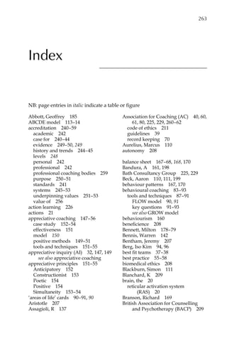 Index
Abbott, Geoffreyâ•… 185
ABCDE modelâ•… 113â†œ–14
accreditationâ•… 240â†œ–â†œ59
academicâ•… 242
case forâ•… 240â†œ–â†œ44
evidenceâ•… 249â†œ–â†œ50, 249
history and trendsâ•… 244â†œ–â†œ45
levelsâ•… 248
personalâ•… 242
professionalâ•… 242
professional coaching bodiesâ•… 259
purposeâ•… 250â†œ–â†œ51
standardsâ•… 241
systemsâ•… 245â†œ–â†œ53
underpinning valuesâ•… 251–â†œ53
value ofâ•… 256
action learningâ•… 226
actionsâ•… 21
appreciative coachingâ•… 147â†œ–â†œ56
case studyâ•… 152â†œ–â†œ54
effectivenessâ•… 151
modelâ•… 150
positive methodsâ•… 149â†œ–â†œ51
tools and techniquesâ•… 151–â†œ55
appreciative inquiry (AI)â•… 32, 147, 149
see also appreciative coaching
appreciative principlesâ•… 151–â†œ55
Anticipatoryâ•… 152
Constructionistâ•… 153
Poeticâ•… 154
Positiveâ•… 154
Simultaneityâ•… 153â†œ–â†œ54
‘areas of life’ cardsâ•… 90â†œ–â†œ91, 90
Aristotleâ•… 207
Assagioli, Râ•… 137
Association for Coaching (AC)â•… 40, 60,
61, 80, 225, 229, 260â†œ–â†œ62
code of ethicsâ•… 211
guidelinesâ•… 39
record keepingâ•… 70
Aurelius, Marcusâ•… 110
autonomyâ•… 208
balance sheetâ•… 167â†œ–â†œ68, 168, 170
Bandura, Aâ•… 161, 198
Bath Consultancy Groupâ•… 225, 229
Beck, Aaronâ•… 110, 111, 199
behaviour patternsâ•… 167, 170
behavioural coachingâ•… 83â†œ–â†œ93
tools and techniquesâ•… 87â†œ–â†œ91
FLOW modelâ•… 90, 91
key questionsâ•… 91–â†œ93
see also GROW model
behaviourismâ•… 160
beneficienceâ•… 208
Bennett, Miltonâ•… 178â†œ–â†œ79
Bennis, Warrenâ•… 142
Bentham, Jeremyâ•… 207
Berg, Iso Kimâ•… 94, 96
best fit teamsâ•… 37â†œ–â†œ38
best practiceâ•… 55â†œ–â†œ58
biomedical ethicsâ•… 208
Blackburn, Simonâ•… 111
Blanchard, Kâ•… 209
brain, theâ•… 20
reticular activation system
(RAS)â•… 20
Branson, Richardâ•… 169
British Association for Counselling
and Psychotherapy (BACP)â•… 209
NB: page entries in italic indicate a table or figure
	 263
 