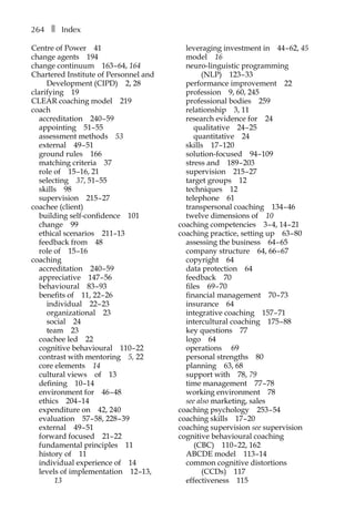 264â•… ❚â•… Index
Centre of Powerâ•… 41
change agentsâ•… 194
change continuumâ•… 163â†œ–â†œ64, 164
Chartered Institute of Personnel and
Development (CIPD)â•… 2, 28
clarifyingâ•… 19
CLEAR coaching modelâ•… 219
coach
accreditationâ•… 240â†œ–â†œ59
appointingâ•… 51–â†œ55
assessment methodsâ•… 53
externalâ•… 49â†œ–â†œ51
ground rulesâ•… 166
matching criteriaâ•… 37
role ofâ•… 15â†œ–16, 21
selectingâ•… 37, 51–â†œ55
skillsâ•… 98
supervisionâ•… 215â†œ–â†œ27
coachee (client)
building self-confidenceâ•… 101
changeâ•… 99
ethical scenariosâ•… 211–13
feedback fromâ•… 48
role ofâ•… 15â†œ–16
coachingâ•…
accreditationâ•… 240â†œ–â†œ59
appreciativeâ•… 147â†œ–â†œ56
behaviouralâ•… 83â†œ–â†œ93
benefits ofâ•… 11, 22â†œ–â†œ26
individualâ•… 22â†œ–â†œ23
organizationalâ•… 23
socialâ•… 24
teamâ•… 23
coachee ledâ•… 22
cognitive behaviouralâ•… 110â†œ–â†œ22
contrast with mentoringâ•… 5, 22
core elementsâ•… 14
cultural viewsâ•… ofâ•… 13
definingâ•… 10â†œ–14
environment forâ•… 46â†œ–â†œ48
ethicsâ•… 204â†œ–14
expenditure onâ•… 42, 240
evaluationâ•… 57â†œ–â†œ58, 228â†œ–â†œ39
externalâ•… 49â†œ–â†œ51
forward focusedâ•… 21–â†œ22
fundamental principlesâ•… 11
history ofâ•… 11
individual experience ofâ•… 14
levels of implementationâ•… 12â†œ–13,
13
leveraging investment inâ•… 44â†œ–â†œ62, 45
modelâ•… 16
neuro-linguistic programming
(NLP)â•… 123â†œ–â†œ33
performance improvementâ•… 22
professionâ•… 9, 60, 245
professional bodiesâ•… 259
relationshipâ•… 3, 11
research evidence forâ•… 24
qualitativeâ•… 24â†œ–â†œ25
quantitativeâ•… 24
skillsâ•… 17â†œ–120
solution-focusedâ•… 94â†œ–109
stress andâ•… 189â†œ–â†œ203
supervisionâ•… 215â†œ–â†œ27
target groupsâ•… 12
techniquesâ•… 12
telephoneâ•… 61
transpersonal coachingâ•… 134â†œ–â†œ46
twelve dimensions ofâ•… 10
coaching competenciesâ•… 3â†œ–â†œ4, 14â†œ–â†œ21
coaching practice, setting upâ•… 63â†œ–â†œ80
assessing the businessâ•… 64â†œ–â†œ65
company structureâ•… 64, 66â†œ–â†œ67
copyrightâ•… 64
data protectionâ•… 64
feedbackâ•… 70
filesâ•… 69â†œ–â†œ70
financial managementâ•… 70â†œ–â†œ73
insuranceâ•… 64
integrative coachingâ•… 157â†œ–â†œ71
intercultural coachingâ•… 175â†œ–â†œ88
key questionsâ•… 77
logoâ•… 64
operationsâ•… 69
personal strengthsâ•… 80
planningâ•… 63, 68
support withâ•… 78, 79â•…
time managementâ•… 77â†œ–â†œ78
working environmentâ•… 78
see also marketing, sales
coaching psychologyâ•… 253â†œ–â†œ54
coaching skillsâ•… 17â†œ–â†œ20
coaching supervision see supervision
cognitive behavioural coaching
(CBC)â•… 110â†œ–â†œ22, 162
ABCDE modelâ•… 113â†œ–14
common cognitive distortions
(CCDs)â•… 117
effectivenessâ•… 115
 