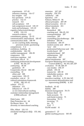Indexâ•… ❚â•… 265
experimentsâ•… 117â†œ–18
inference chainingâ•… 116â†œ–17
key insightsâ•… 119
key questionsâ•… 119â†œ–â†œ21
practiceâ•… 112â†œ–13
researchâ•… 112
self-acceptanceâ•… 118
task assignment recordâ•… 118â†œ–19
tools and techniquesâ•… 115â†œ–19
cognitive behavioural therapy
(CBT)â•… 110, 111
research evidenceâ•… 112
commitment, gainingâ•… 32â†œ–â†œ33
communication, interculturalâ•… 185â†œ–â†œ87
communication skillsâ•… 198â†œ–â†œ99
see also coaching skills, listening,
precision model, questioning
competenciesâ•… 3â†œ–â†œ4
confidence, buildingâ•… 41
confidentialityâ•… 166, 194
conflict managementâ•… 198â†œ–â†œ99
congruenceâ•… 159
conscious cognitionâ•… 162
consultant, role ofâ•… 21
continuing professional development
(CPD)â•… 80, 216, 217
contractingâ•… 38â†œ–â†œ40
guidelinesâ•… 39
Cooperrider, Davidâ•… 148, 149
counsellingâ•… 21
ethics andâ•… 208
supervisionâ•… 218â†œ–19
counsellor , role ofâ•… 21
cultural orientations framework
(COF)â•… 180, 181–â†œ82
cultureâ•… 175â†œ–â†œ77
definitionâ•… 175
influence ofâ•… 176â†œ–â†œ77
see also intercultural coaching
customer relationship management
(CRM) softwareâ•… 69
Dalai Lamaâ•… 209
Data Protection Actâ•… 64
De Shazer, Steveâ•… 94
diversity see intercultural coaching
Ellis, Albertâ•… 110, 111
emotional intelligence (EQ)â•… 135, 160,
209
emersionâ•… 167, 169
empathyâ•… 159, 179
‘entelechy’â•… 146
Epictetusâ•… 110
Erikson, Milton Hâ•… 94
ethical principlesâ•… 207â†œ–â†œ09
ethical scenariosâ•… 211–13
ethical standardsâ•… 211
ethicsâ•… 204â†œ–14
biomedicalâ•… 208
coaching andâ•… 204â†œ–â†œ05, 205
consequentialismâ•… 207
conscienceâ•… 207
counselling/psychotherapyâ•… 208
definitionâ•… 205â†œ–â†œ06
foundationsâ•… 206â†œ–â†œ07
modern society andâ•… 209â†œ–11
‘new’â•… 210
professional behaviour andâ•… 206
results-basedâ•… 207
standards-basedâ•… 207
utilitarianismâ•… 207
virtue ethicsâ•… 207
ethical intuitionismâ•… 207
European Mentoring and Coaching
Council (EMCC)â•… 60, 163, 225, 229
evaluationâ•… 57â†œ–â†œ58, 228â†œ–â†œ39
case studiesâ•… 234â†œ–â†œ37
pitfallsâ•… 233â†œ–â†œ34
reasons forâ•… 229â†œ–â†œ30
stakeholder analysisâ•… 232
stepsâ•… 230â†œ–â†œ33, 231
executive coachingâ•… 4, 25, 164, 165
eye movement desensitization and
reprocessing (EMDR)â•… 4, 163
feedbackâ•… 41–â†œ42
fidelityâ•… 208
financial managementâ•… 70â†œ–â†œ73
balance sheetâ•… 72
bank accountsâ•… 72
cash book/systemsâ•… 71
forecastingâ•… 70â†œ–â†œ71
invoicingâ•… 71
taxâ•… 72
VATâ•… 7
FLOW modelâ•… 91
generation Yâ•… 27
global coaching processâ•… 183â†œ–â†œ85
 
