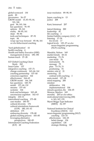 266â•… ❚â•… Index
global scorecardâ•… 184
goalsâ•… 20
governanceâ•… 56â†œ–â†œ57
GROW modelâ•… 15, 83â†œ–â†œ93, 84,
161, 166
goalâ•… 84, 161, 166
key questionsâ•… 91–â†œ93
optionsâ•… 85, 161
realityâ•… 84â†œ–â†œ85, 161
stepsâ•… 84â†œ–â†œ86
tools and techniquesâ•… 87â†œ–â†œ91
topicâ•… 84
wrap–up/way forwardâ•… 85â†œ–â†œ86, 161
see also behavioural coaching
‘hard globalization’â•… 61
health coachingâ•… 4
Health and Safety Executive (HSE)â•…
management of stressâ•… 189, 190
human touchâ•… 27â†œ–â†œ28
ICF Global Coaching Client
Studyâ•… 243
Inner Gameâ•… 137
integrative coachingâ•… 157â†œ–â†œ71
change continuumâ•… 163â†œ–â†œ64, 164
coaching partnershipâ•… 157â†œ–â†œ60
conscious cognitionâ•… 162
effectivenessâ•… 164â†œ–â†œ65
GROW modelâ•… 166, 168
key questionsâ•… 168â†œ–â†œ70
modelâ•… 157â†œ–â†œ64, 158
streamsâ•… 157â†œ–â†œ64
systemicâ•… 164
tools and techniquesâ•… 165â†œ–â†œ68
unconscious cognitionâ•… 162â†œ–â†œ63
integrityâ•… 210â†œ–11
intercultural coachingâ•… 175â†œ–â†œ88
case studiesâ•… 185â†œ–â†œ87
cultural diversityâ•… 176
cultural orientations framework
(COF)â•… 180, 181–â†œ82
definitionâ•… 175
embracing diversityâ•… 178â†œ–â†œ80
global coaching processâ•… 183â†œ–â†œ85
leveraging alternative
perspectivesâ•… 180â†œ–â†œ83
International Coaching Federation
(ICF)â•… 60
issue resolutionâ•… 89â†œ–â†œ90, 90
Japan, coaching inâ•… 13
justiceâ•… 208
Kant, Immanuelâ•… 207
lateral thinkingâ•… 200
leadershipâ•… 86
life coachingâ•… 2
limited liability company (LLC)â•… 67
listeningâ•… 17â†œ–18
five levelsâ•… 17
logical levelsâ•… 125â†œ–â†œ27 see also
neuro-linguistic programming
(NLP) coaching
Mandela, Nelsonâ•… 169
market trendsâ•… 60â†œ–â†œ61
marketingâ•… 73â†œ–â†œ76
case studyâ•… 76
instrumentsâ•… 76
messageâ•… 75
planâ•… 73â†œ–â†œ74, 74
positioningâ•… 74
mentor, role ofâ•… 21
mentoringâ•… 22
contrast with coachingâ•… 5
meta modelâ•… 127â†œ–â†œ28
mind mappingâ•… 200
mindset
deliberativeâ•… 104
implementationalâ•… 104
miracle question, theâ•… 104â†œ–â†œ05
Monroe, Marilynâ•… 169
moralityâ•… 205 see also ethics
motivational interviewing (MI)â•…
4, 163, 167, 170
Myers Briggs Type Indicator
(MBTI)â•… 32, 197
National Institute for Clinical
Excellence (NICE)â•… 112
neuro-linguistic programming (NLP)
coachingâ•… 123â†œ–â†œ33
effectivenessâ•… 124â†œ–â†œ25
belief changeâ•… 126
capabilitiesâ•… 126
strategic thinkingâ•… 127
 