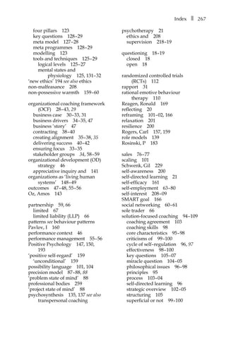 Indexâ•… ❚â•… 267
four pillarsâ•… 123
key questionsâ•… 128â†œ–â†œ29
meta modelâ•… 127â†œ–â†œ28
meta programmesâ•… 128â†œ–â†œ29
modellingâ•… 123
tools and techniquesâ•… 125â†œ–â†œ29
logical levelsâ•… 125â†œ–â†œ27
mental states and
physiologyâ•… 125, 131–â†œ32
‘new ethics’ 194 see also ethics
non-malfeasanceâ•… 208
non-possessive warmthâ•… 159â†œ–â†œ60
organizational coaching framework
(OCF)â•… 28â†œ–â†œ43, 29
business caseâ•… 30â†œ–â†œ33, 31
business driversâ•… 34â†œ–â†œ35, 47
business ‘story’â•… 47
contractingâ•… 38â†œ–â†œ40
creating alignmentâ•… 35â†œ–â†œ38, 35
delivering successâ•… 40â†œ–â†œ42
ensuring focusâ•… 33â†œ–â†œ35
stakeholder groupsâ•… 34, 58â†œ–â†œ59
organizational development (OD)
strategyâ•… 46
appreciative inquiry andâ•… 141
organizations as ‘living human
systems’â•… 148â†œ–â†œ49
outcomesâ•… 47â†œ–â†œ48, 55â†œ–â†œ56
Oz, Amosâ•… 143
partnershipâ•… 59, 66
limitedâ•… 67
limited liability (LLP)â•… 66
patterns see behaviour patterns
Pavlov, Iâ•… 160â•…
performance contextâ•… 46
performance managementâ•… 55â†œ–â†œ56
Positive Psychologyâ•… 147, 150,
193
‘positive self-regard’â•… 159
‘unconditional’â•… 159
possibility languageâ•… 101, 104
precision modelâ•… 87â†œ–â†œ88, 88
‘problem state of mind’â•… 88
professional bodiesâ•… 259
‘project state of mind’â•… 88
psychosynthesisâ•… 135, 137 see also
transpersonal coaching
psychotherapyâ•… 21
ethics andâ•… 208
supervisionâ•… 218â†œ–19
questioningâ•… 18â†œ–19
closedâ•… 18
openâ•… 18
randomized controlled trials
(RCTs)â•… 112
rapportâ•… 31
rational emotive behaviour
therapyâ•… 110
Reagen, Ronaldâ•… 169
reflectingâ•… 20
reframingâ•… 101–â†œ02, 166
relaxationâ•… 201
resilienceâ•… 200
Rogers, Carlâ•… 157, 159
role modelsâ•… 139
Rosinski, Pâ•… 183
salesâ•… 76â†œ–â†œ77
scalingâ•… 101
Schwenk, Gilâ•… 229
self-awarenessâ•… 200
self-directed learningâ•… 21
self-efficacyâ•… 161
self-employmentâ•… 63â†œ–â†œ80
self-interestâ•… 208â†œ–â†œ09
SMART goalâ•… 166
social networkingâ•… 60â†œ–â†œ61
sole traderâ•… 66
solution-focused coachingâ•… 94â†œ–109
coaching agreementâ•… 103
coaching skillsâ•… 98
core characteristicsâ•… 95â†œ–â†œ98
criticisms ofâ•… 99â†œ–100
cycle of self–regulationâ•… 96, 97
effectivenessâ•… 98â†œ–100
key questionsâ•… 105â†œ–â†œ07
miracle questionâ•… 104â†œ–â†œ05
philosophical issuesâ•… 96â†œ–â†œ98
principlesâ•… 95
processâ•… 103â†œ–â†œ04
self-directed learningâ•… 96
strategic overviewâ•… 102â†œ–â†œ05
structuringâ•… 105
superficial or notâ•… 99â†œ–100
 
