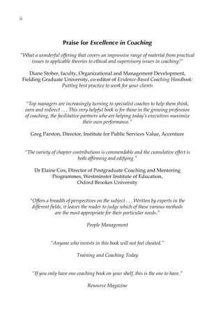 Praise for Excellence in Coaching
“What a wonderful offering that covers an impressive range of material from practical
issues to applicable theories to ethical and supervisory issues in coaching!”
Diane Stober, faculty, Organizational and Management Development,
Fielding Graduate University, co-editor of Evidence-Based Coaching Handbook:
Putting best practice to work for your clients
“Top managers are increasingly turning to specialist coaches to help them think,
earn and redirectâ•›â•›.â•›â•›.â•›â•›.â•›â•›This very helpful book is for those in the growing profession
of coaching, the facilitative partners who are helping today’s executives maximize
their own performance.”
Greg Parston, Director, Institute for Public Services Value, Accenture
“The variety of chapter contributions is commendable and the cumulative effect is
both affirming and edifying.”
Dr Elaine Cox, Director of Postgraduate Coaching and Mentoring
Programmes, Westminster Institute of Education,
Oxford Brookes University
“Offers a breadth of perspectives on the subjectâ•›â•›.â•›â•›.â•›â•›.â•›â•›Written by experts in the
different fields, it leaves the reader to judge which of these various methods
are the most appropriate for their particular needs.”
People Management
“Anyone who invests in this book will not feel cheated.”
Training and Coaching Today
“If you only have one coaching book on your shelf, this is the one to have.”
Resource Magazine
iiâ•…
 