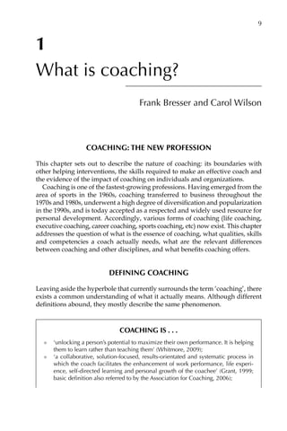 1
What is coaching?
Frank Bresser and Carol Wilson
Coaching: the new profession
This chapter sets out to describe the nature of coaching: its boundaries with
other helping interventions, the skills required to make an effective coach and
the evidence of the impact of coaching on individuals and organizations.
Coaching is one of the fastest-growing professions. Having emerged from the
area of sports in the 1960s, coaching transferred to business throughout the
1970s and 1980s, underwent a high degree of diversification and popularizaÂ�tion
in the 1990s, and is today accepted as a respected and widely used resource for
personal development. Accordingly, various forms of coaching (life coaching,
executive coaching, career coaching, sports coaching, etc) now exist. This chapter
addresses the question of what is the essence of coaching, what qualities, skills
and competencies a coach actually needs, what are the relevant differences
between coaching and other disciplines, and what benefits coaching offers.
Defining coaching
Leaving aside the hyperbole that currently surrounds the term ‘coaching’, there
exists a common understanding of what it actually means. Although different
definitions abound, they mostly describe the same phenomenon.
Coaching isâ•›â•›.â•›â•›.â•›â•›.â•›â•›
l	 ‘unlocking a person’s potential to maximize their own performance. It is helping
them to learn rather than teaching them’ (Whitmore, 2009);
l	 ‘a collaborative, solution-focused, results-orientated and systematic process in
which the coach facilitates the enhancement of work performance, life exÂ�periÂ�
ence, self-directed learning and personal growth of the coachee’ (Grant, 1999;
basic definition also referred to by the Association for Coaching, 2006);
	 9
 