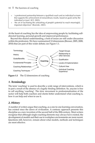 10â•… ❚â•… The business of coaching
l	 ‘a professional partnership between a qualified coach and an individual or team
that supports the achievement of extraordinary results, based on goals set by the
individual or team’ (ICF, 2005);
l	 ‘the art of facilitating the unleashing of people’s potential to reach meaningful,
important objectives’ (Rosinski, 2003).
At the heart of coaching lies the idea of empowering people by facilitating self-
directed learning, personal growth and improved performance.
Beyond this shared understanding, a host of issues are still under discussion
within the profession. We have summarized 12 dimensions (Bresser, 2005, 2008,
2010) that are part of this wider debate; see FigureÂ€1.1.
Terminology
History
Goals/Benefits
Fundamental Principles
Coaching Relationships
Coaching Techniques
Target Groups
Relationship to
other Services
Qualification
Levels of Implementation
Cultural View
Individual Coaching
Experience
Coaching
FigureÂ€1.1â•… The 12 dimensions of coaching
1. Terminology
The term ‘coaching’ is used to describe a wide range of interventions, which is
in part a result of the absence of a legally binding definition. So, anyone is free
to call anything ‘coaching’. The slow movement to professionalization of the
sector will help both coachees and clients better understand what coaching is,
how it can help and when to use it.
2. History
A number of writers argue that coaching, as a one-to-one learning conversation,
has existed since the dawn of civilization. A contrary approach presents this
discipline as a new invention of the second half of the 20th century. Most writers
recognize that although single coaching elements may always have existed, the
development of models and their use in workplace environments are more recent.
Questions still, however, remain about what models, methods and techniques
are most effective.
 