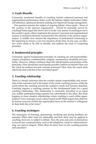 What is coaching?â•… ❚â•… 11
3. Goals/Benefits
Commonly mentioned benefits of coaching include enhanced personal and
organizational performance, better work–life balance, higher motivation, better
self-reflection, optimized decision making and improved change management.
One question remains the subject of ongoing debate: whose goals – those of
the coachee or the sponsor organization – should be primarily served by
coaching? Some argue that above all it is in the very nature of coaching to serve
the coachee’s goals, others emphasize the sponsor’s payment and organizational
context as dominant elements and prioritize the interests of the sponsor organÂ�
ization. A middle view stresses the importance of professional contracting in
the beginning to ensure a win–win situation all the time. In any case, an effec-
tive coach needs to be able to identify and address the issue of competing
priorities.
4. Fundamental principles
Commonly agreed fundamental principles of coaching are self-responsibility,
respect, acceptance, confidentiality, integrity, transparency, flexibility and neu-
trality. However, debate continues about the interpretation and practice of the
principles. How should the coach handle possible conflicts of interest? How can
the coach be resilient towards external pressures? How does the coach most
effectively deal with his or her own blind spots?
5. Coaching relationship
There is a broad consensus that the coachee retains responsibility and owner-
ship of the outcomes and is the leader of the whole coaching process, while the
coach tailors the coaching around the coachee’s needs and remains detached.
Coaching requires a coaching contract as the fundamental basis for a good
coaching relationship. This relationship is commonly described as an equal
one, neither participant being superior nor subordinate to the other. But what
happens in more complex relationships where coaching is used within organÂ�
izations? Can a manager coach a direct report at all? What impact does delivery
by human resources within the organization have on the coachee’s willingness
to share fully his or her story?
6. Coaching techniques
The techniques of listening, questioning, clarifying and giving feedback are
essential. What other tools are admissible and how these may be applied in
coaching, however, is subject to debate. Also, the pros and cons of alternatives
to face-to-face communication, such as the telephone, e-mail or videoconferenÂ�
cing, are open to dispute. What effect do these have on the coaching process
and outcomes?
 