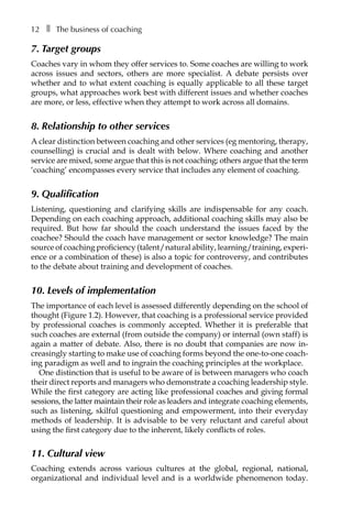 12â•… ❚â•… The business of coaching
7. Target groups
Coaches vary in whom they offer services to. Some coaches are willing to work
across issues and sectors, others are more specialist. A debate persists over
whether and to what extent coaching is equally applicable to all these target
groups, what approaches work best with different issues and whether coaches
are more, or less, effective when they attempt to work across all domains.
8. Relationship to other services
A clear distinction between coaching and other services (eg mentoring, therapy,
counselling) is crucial and is dealt with below. Where coaching and another
service are mixed, some argue that this is not coaching; others argue that the term
‘coaching’ encompasses every service that includes any element of coaching.
9. Qualification
Listening, questioning and clarifying skills are indispensable for any coach.
Depending on each coaching approach, additional coaching skills may also be
required. But how far should the coach understand the issues faced by the
coachee? Should the coach have management or sector knowledge? The main
source of coaching proficiency (talent/natural ability, learning/training, experiÂ�
ence or a combination of these) is also a topic for controversy, and contributes
to the debate about training and development of coaches.
10. Levels of implementation
The importance of each level is assessed differently depending on the school of
thought (FigureÂ€1.2). However, that coaching is a professional service provided
by professional coaches is commonly accepted. Whether it is preferable that
such coaches are external (from outside the company) or internal (own staffâ†œ) is
again a matter of debate. Also, there is no doubt that companies are now in-
creasingly starting to make use of coaching forms beyond the one-to-one coach-
ing paradigm as well and to ingrain the coaching principles at the workplace.
One distinction that is useful to be aware of is between managers who coach
their direct reports and managers who demonstrate a coaching leadership style.
While the first category are acting like professional coaches and giving formal
sessions, the latter maintain their role as leaders and integrate coaching elements,
such as listening, skilful questioning and empowerment, into their everyday
methods of leadership. It is advisable to be very reluctant and careful about
using the first category due to the inherent, likely conflicts of roles.
11. Cultural view
Coaching extends across various cultures at the global, regional, national,
organizational and individual level and is a worldwide phenomenon today.
 