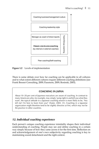 What is coaching?â•… ❚â•… 13
There is some debate over how far coaching can be applicable to all cultures
and to what extent different cultures require different coaching definitions (see
Frank Bresser Consulting, 2009; Passmore, 2009; Rosinski, 2003).
Coaching in Japan
About 10â†œ–â†œ20 per cent of Japanese executives are aware of coaching. In contrast to
many Americans who, for example, may simply ‘jump right in and tell you what they
want’, the typical attitude in a Japanese coaching session is more likely to be, ‘You
tell me! I’m here to learn from you!’ (Foster, 2004: 31). Coaching in a Japanese
organization might therefore tend to be slightly directive at first, which may not be
the practice in other countries.
12. Individual coaching experience
Each person’s unique coaching experience inimitably shapes their individual
understanding of coaching. People may see and define coaching in a certain
way simply because of how they came across it for the first time. Reflection on
and acknowledgement of one’s own subjectivity regarding coaching is key to
maintaining sound detachment and the right context.
Team/Groupcoaching
Coaching leadership style
Coaching business/management culture
Peer coaching/Self-coaching
Classic one-to-one-coaching
(by internal or external coaches)
Manager as coach of direct reports
Figure 1.2â•… Levels of implementation
 