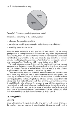 16â•… ❚â•… The business of coaching
The coachee is in charge of the content, such as:
l	 choosing the area of the coaching;
l	 creating the specific goals, strategies and actions to be worked on;
l	 deciding upon the time frame.
If coaches allow themselves to drift over the line into ‘content’, for instance by
giving advice or asking questions out of curiosity, they are no longer coaching.
Paradoxically, there are times when the coach has some specific advice or in-
sight to offer and, when this is the case, he or she may mark this as separate
from the coaching by asking permission: ‘Can I offer you some advice from my
own experience?’, or ‘Can I share with you my insight about this?’
The coach acts as a mirror, reflecting back the coachee’s thoughts, words and
ideas to enable the coachee to see things more clearly and, in doing so, to work
out how to move forward. Coaches believe that coachees have all the knowÂ�
ledge they need; the coach is there to help them tap into it.
There are countries where the locals nod when they mean no, and shake their
heads when they mean yes. This is a result of their cultural background, and
some big misunderstandings can result if we visit such a country without
knowing about this custom. People have different customs across the world,
arising from their cultural background, their upbringing or experiences in life.
It would literally take a lifetime for a coach to map all these experiences in
enough detail to understand where the coachee has come from and where he or
she needs to go next. However, in the space of a session, an effective coach is
able to reveal significant points on this map to the coachee and uncover what-
ever self-knowledge the coachee needs to see the way forward.
Coaching skills
Listening
Clearly, the coach will expect to spend a large part of each session listening to
the coachee. However, coaching is more than just listening: the coach needs to
Process
= Coach
Content
= Client
Figure 1.5â•… Two components to a coaching model
 