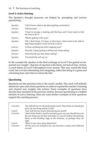 18â•… ❚â•… The business of coaching
Level 5: Active listening
The Speaker’s thought processes are helped by prompting and incisive
questioning:
Speaker: 	 ‘I don’t know what to do about getting a promotion.’
Listener: 	 ‘Tell me moreâ•›â•›.â•›â•›.â•›â•›.’
Speaker: 	 ‘I have to arrange a meeting with the boss and I never seem to find
the time to do it.’
Listener: 	 ‘What’s getting in the way?’
Speaker: 	 ‘Oh, I don’t know. I’m busy, or she’s busy. I don’t seem to be able to
stop long enough to work out how to do it.’
Listener: 	 ‘Is there anything else that’s stopping you?’
Speaker: 	 ‘Actually, I keep putting it off because I hate asking.’
Listener: 	 ‘And what do you hate about asking?’
Speaker: 	 ‘I’m afraid she will say no.’
In the example the speaker in the final exchange at Level 5 has gained an imÂ�
portant new insight – that fear of rejection is the block, not lack of time. At best,
a coach listens at Level 5 throughout every session. This may sound like hard
work, but is in fact stimulating and energizing, rather like being in a game and
calculating how and when to return the ball.
Questioning
Questions are the precision tools in the coach’s toolkit. The coach will skilfully
intertwine open and closed questions in order to expand the coachee’s learning
and channel new insights into actions. Some examples of questions have
already been included in the previous section, because questioning is a helpful
element of active listening. Here are some further examples of how questions
support the coaching process:
Coachee: 	 ‘My staff tell me I’m diversifying too much. They think we should just
focus on one thing and do it well.’
Coach: 	 ‘Your staff tell you you’re diversifying too much?’
Coachee: 	 ‘Most of the books I read by business gurus say you should focus on
the one thing you do best and make it a success before diversifying.
We’re at the building stage of the business, so perhaps they are
right.’
Coach: 	 ‘What is your own sense about this?’
Coachee: 	 ‘All the areas are related to our core business, so they aren’t different
as such.’
 