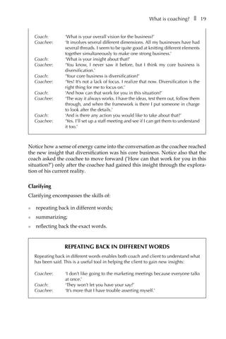 What is coaching?â•… ❚â•… 19
Coach: 	 ‘What is your overall vision for the business?’
Coachee: 	 ‘It involves several different dimensions. All my businesses have had
several threads. I seem to be quite good at knitting different elements
together simultaneously to make one strong business.’
Coach: 	 ‘What is your insight about that?’
Coachee: 	 ‘You know, I never saw it before, but I think my core business is
diversification.’
Coach: 	 ‘Your core business is diversification?’
Coachee: 	 ‘Yes! It’s not a lack of focus. I realize that now. Diversification is the
right thing for me to focus on.’
Coach: 	 ‘And how can that work for you in this situation?’
Coachee: 	 ‘The way it always works. I have the ideas, test them out, follow them
through, and when the framework is there I put someone in charge
to look after the details.’
Coach: 	 ‘And is there any action you would like to take about that?’
Coachee: 	 ‘Yes. I’ll set up a staff meeting and see if I can get them to understand
it too.’
Notice how a sense of energy came into the conversation as the coachee reached
the new insight that diversification was his core business. Notice also that the
coach asked the coachee to move forward (‘How can that work for you in this
situation?’) only after the coachee had gained this insight through the explora-
tion of his current reality.
Clarifying
Clarifying encompasses the skills of:
l	 repeating back in different words;
l	 summarizing;
l	 reflecting back the exact words.
Repeating back in different words
Repeating back in different words enables both coach and client to understand what
has been said. This is a useful tool in helping the client to gain new insights:
Coachee: 	 ‘I don’t like going to the marketing meetings because everyone talks
at once.’
Coach: 	 ‘They won’t let you have your say?’
Coachee: 	 ‘It’s more that I have trouble asserting myself.’
 