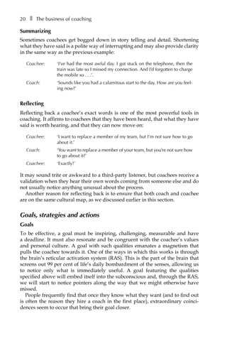 20â•… ❚â•… The business of coaching
Summarizing
Sometimes coachees get bogged down in story telling and detail. Shortening
what they have said is a polite way of interrupting and may also provide clarity
in the same way as the previous example:
Coachee: 	 ‘I’ve had the most awful day. I got stuck on the telephone, then the
train was late so I missed my connection. And I’d forgotten to charge
the mobile soâ•›â•›.â•›â•›.â•›â•›.’.
Coach: 	 ‘Sounds like you had a calamitous start to the day. How are you feel-
ing now?’
Reflecting
Reflecting back a coachee’s exact words is one of the most powerful tools in
coaching. It affirms to coachees that they have been heard, that what they have
said is worth hearing, and that they can now move on:
Coachee: 	 ‘I want to replace a member of my team, but I’m not sure how to go
about it.’
Coach: 	 ‘You want to replace a member of your team, but you’re not sure how
to go about it?’
Coachee: 	 ‘Exactly!’
It may sound trite or awkward to a third-party listener, but coachees receive a
validation when they hear their own words coming from someone else and do
not usually notice anything unusual about the process.
Another reason for reflecting back is to ensure that both coach and coachee
are on the same cultural map, as we discussed earlier in this section.
Goals, strategies and actions
Goals
To be effective, a goal must be inspiring, challenging, measurable and have
a deadline. It must also resonate and be congruent with the coachee’s values
and personal culture. A goal with such qualities emanates a magnetism that
pulls the coachee towards it. One of the ways in which this works is through
the brain’s reticular activation system (RAS). This is the part of the brain that
screens out 99 per cent of life’s daily bombardment of the senses, allowing us
to notice only what is immediately useful. A goal featuring the qualities
specified above will embed itself into the subconscious and, through the RAS,
we will start to notice pointers along the way that we might otherwise have
missed.
People frequently find that once they know what they want (and to find out
is often the reason they hire a coach in the first place), extraordinary coinci-
dences seem to occur that bring their goal closer.
 