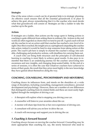 What is coaching?â•… ❚â•… 21
Strategies
One of the areas where a coach can be of greatest help is in strategic planning.
An effective coach ensures that all the essential groundwork is in place to
achieve the goal, always remembering that it is the coachee who must decide
what that groundwork will consist of. Strategies act like a ladder to take the
coachee up to the goals.
Actions
If strategies are a ladder, then actions are the rungs upon it. Setting actions in
coaching is quite different from setting them in ordinary life. Actions in the real
world are often regarded as chores that we tend to put off. A good coach will not
ask the coachee to set an action until that coachee has reached a new level of in-
sight. Once this is reached, the insight acts as a springboard catapulting the coachee
into action; indeed it would be hard to stop someone from taking action at this
point. The coach’s job here is simply to channel the coachee’s energy into suit-
able, challenging and productive actions, with deadlines for carrying them out.
A coach who can bring both structure and the principles of self-directed
learning to coaching is most likely to achieve great results. It also pays to re-
member that there is an underlying journey for the coachee: uncovering new
awareness and new insights, and changing deep-seated habits. At the end of a
series of sessions, it is often the case that whatever coachees have achieved in
terms of their goals, the result that they prize most highly is the new knowledge
they have gained about themselves along the way.
Coaching, counselling, psychotherapy and mentoring
Coaching draws its influences from, and stands on the shoulders of, a wide
range of disciplines, including counselling, management consultancy, personal
development and psychology. However, there are a number of core differences
that distinguish coaching from its related fields and these are most easily high-
lighted through the metaphor of driving a car:
l	 A therapist will explore what is stopping you driving your car.
l	 A counsellor will listen to your anxieties about the car.
l	 A mentor will share tips from his or her own experience of driving cars.
l	 A consultant will advise you on how to drive the car.
l	 A coach will encourage and support you in driving the car.
1. Coaching is forward focused
Coaching always focuses on moving the coachee forward. Counselling may be
more appropriate than coaching for, say, the newly bereaved who need to
 