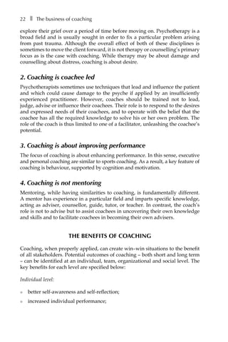 22â•… ❚â•… The business of coaching
explore their grief over a period of time before moving on. Psychotherapy is a
broad field and is usually sought in order to fix a particular problem arising
from past trauma. Although the overall effect of both of these disciplines is
sometimes to move the client forward, it is not therapy or counselling’s primary
focus as is the case with coaching. While therapy may be about damage and
counselling about distress, coaching is about desire.
2. Coaching is coachee led
Psychotherapists sometimes use techniques that lead and influence the patient
and which could cause damage to the psyche if applied by an insufficiently
experienced practitioner. However, coaches should be trained not to lead,
judge, advise or influence their coachees. Their role is to respond to the desires
and expressed needs of their coachees, and to operate with the belief that the
coachee has all the required knowledge to solve his or her own problem. The
role of the coach is thus limited to one of a facilitator, unleashing the coachee’s
potential.
3. Coaching is about improving performance
The focus of coaching is about enhancing performance. In this sense, executive
and personal coaching are similar to sports coaching. As a result, a key feature of
coaching is behaviour, supported by cognition and motivation.
4. Coaching is not mentoring
Mentoring, while having similarities to coaching, is fundamentally different.
A mentor has experience in a particular field and imparts specific knowledge,
acting as adviser, counsellor, guide, tutor, or teacher. In contrast, the coach’s
role is not to advise but to assist coachees in uncovering their own knowledge
and skills and to facilitate coachees in becoming their own advisers.
The benefits of coaching
Coaching, when properly applied, can create win–win situations to the benefit
of all stakeholders. Potential outcomes of coaching – both short and long term
– can be identified at an individual, team, organizational and social level. The
key benefits for each level are specified below:
Individual level:
l	 better self-awareness and self-reflection;
l	 increased individual performance;
 