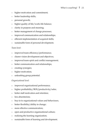 What is coaching?â•… ❚â•… 23
l	 higher motivation and commitment;
l	 better leadership skills;
l	 personal growth;
l	 higher quality of life/work–life balance;
l	 clarity in purpose and meaning;
l	 better management of change processes;
l	 improved communication and relationships;
l	 efficient implementation of acquired skills;
l	 sustainable form of personal development.
Team level:
l	 improved team efficiency/performance;
l	 clearer vision development and objectives;
l	 improved team spirit and conflict management;
l	 better communication and relationships;
l	 creating synergies;
l	 higher motivation;
l	 unleashing group potential.
Organizational level:
l	 improved organizational performance;
l	 higher profitability/ROI/productivity/sales;
l	 better staff motivation and retention;
l	 less absenteeism;
l	 buy-in to organizational values and behaviours;
l	 better flexibility/ability to change;
l	 more effective communication;
l	 open and productive organizational culture;
l	 realizing the learning organization;
l	 sustainable form of learning and development.
 