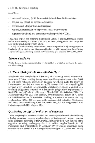 24â•… ❚â•… The business of coaching
Social level:
l	 successful company (with the associated classic benefits for society);
l	 positive role model for other organizations;
l	 promotion of ‘cleaner’ high performance;
l	 positive, wider impact on employees’ social environments;
l	 higher sustainability and corporate social responsibility (CSR).
The actual impact of a coaching intervention varies, of course, from case to case
and is influenced by a number of factors, for example organizational receptive-
ness or the coaching approach taken.
A key decision affecting the outcome of coaching is choosing the appropriate
level of implementation (see dimension 10, above), which can dictate the different
degrees of organizational penetration by coaching (see Bresser, 2005/2006, 2010).
Research evidence
While there is limited research, the evidence that is available confirms the beneÂ�
fits of coaching.
On the level of quantitative evaluation/ROI
Despite the high complexity and difficulty of calculating precise return on in-
vestments (ROI) of coaching (see eg American Management Association, 2008:
16–17), some noticeable attempts in this area have been made: the return on
investment of coaching was measured at 529 per cent (and at an astonishing 788
per cent when including the financial benefits from employee retention) for a
coaching programme integral to a leadership programme implemented at
Nortel Networks (Anderson, Dauss and Mitsch, 2002; MetrixGlobal, 2005). The
Manchester study in 2001 (see Johnson, 2004) measured a return of 5.7 times
the initial investment for executive coaching, and one-to-one career coaching
produced an ROI of 100 per cent with enhanced staff retention (Skiffington
and Zeus, 2003). According to Dembkowski (2005), US studies go so far as to
indicate a possible ROI of up to 22:1.
Qualitative, perceptual evaluation of outcomes
There are plenty of research studies and company experiences documenting
a highly perceived value of coaching by organizations and people. Here are
some examples: according to the CIPD (2004) study in the UK, 99 per cent of the
organizations using coaching say that it can deliver tangible benefits to both
individuals and organizations. In Germany, 89 per cent of executives being
coached and 93 per cent of HR managers see coaching as a successful tool (Böning
 