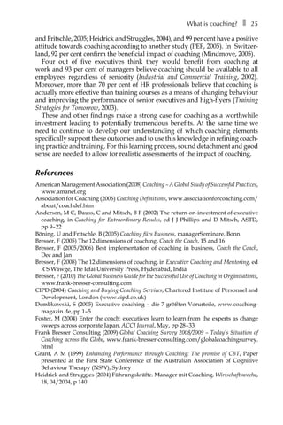 What is coaching?â•… ❚â•… 25
and Fritschle, 2005; Heidrick and Struggles, 2004), and 99 per cent have a positive
attitude towards coaching according to another study (PEF, 2005). In SwitzerÂ�
land, 92 per cent confirm the beneficial impact of coaching (Mindmove, 2005).
Four out of five executives think they would benefit from coaching at
work and 93 per cent of managers believe coaching should be available to all
employees regardless of seniority (Industrial and Commercial Training, 2002).
Moreover, more than 70 per cent of HR professionals believe that coaching is
actually more effective than training courses as a means of changing behaviour
and improving the performance of senior executives and high-flyers (Training
Strategies for Tomorrow, 2003).
These and other findings make a strong case for coaching as a worthwhile
investment leading to potentially tremendous benefits. At the same time we
need to continue to develop our understanding of which coaching elements
specifically support these outcomes and to use this knowledge in refining coach-
ing practice and training. For this learning process, sound detachment and good
sense are needed to allow for realistic assessments of the impact of coaching.
References
American Management Association (2008) Coaching – A Global Study of Successful Practices,
www.amanet.org
Association for Coaching (2006) Coaching Definitions, www.associationforcoaching.com/
about/coachdef.htm
Anderson, M C, Dauss, C and Mitsch, B F (2002) The return-on-investment of executive
coaching, in Coaching for Extraordinary Results, ed J J Phillips and D Mitsch, ASTD,
ppÂ€9â†œ–â†œ22
Böning, U and Fritschle, B (2005) Coaching fürs Business, managerSeminare, Bonn
Bresser, F (2005) The 12 dimensions of coaching, Coach the Coach, 15 and 16
Bresser, F (2005/2006) Best implementation of coaching in business, Coach the Coach,
Dec and Jan
Bresser, F (2008) The 12 dimensions of coaching, in Executive Coaching and Mentoring, ed
R S Wawge, The Icfai University Press, Hyderabad, India
Bresser, F (2010) The Global Business Guide for the Successful Use of Coaching in Organisations,
www.frank-bresser-consulting.com
CIPD (2004) Coaching and Buying Coaching Services, Chartered Institute of Personnel and
Development, London (www.cipd.co.uk)
Dembkowski, S (2005) Executive coaching – die 7 größten Vorurteile, www.coaching-
magazin.de, ppÂ€1–â†œ5
Foster, M (2004) Enter the coach: executives learn to learn from the experts as change
sweeps across corporate Japan, ACCJ Journal, May, ppÂ€28â†œ–â†œ33
Frank Bresser Consulting (2009) Global Coaching Survey 2008/2009 – Today’s Situation of
Coaching across the Globe, www.frank-bresser-consulting.com/globalcoachingsurvey.
html
Grant, A M (1999) Enhancing Performance through Coaching: The promise of CBT, PaperÂ€
presented at the First State Conference of the Australian Association of Cognitive
Behaviour Therapy (NSW), Sydney
Heidrick and Struggles (2004) Führungskräfte. Manager mit Coaching. Wirtschaftswoche,
18, 04/2004, p 140
 