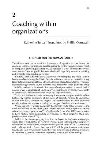 2
Coaching within
organizations
Katherine Tulpa (illustrations by Phillip Cornwall)
The need for the human touch
This chapter sets out to provide a framework, along with success factors, for
coaching within organizations. Written primarily for the executive/team coach
or companies providing coaching-related services, it is not intended to serve as
an extensive ‘how to’ guide, but one which will hopefully stimulate thinking
and promote good coaching practice.
In futurist John Naisbitt’s book Megatrends which inspired me while I was in
business school during the 1980s, there is a theme that can be viewed as a key
factor behind the remarkable growth and attraction of coaching, which is, ‘The more
high technology around us, the more the need for human touch’ (Naisbitt, 1982).
Naisbitt declared that in order for human beings to evolve, we need to find
greater ways to connect and find balance as society and technology accelerate.
In other words, become more high touch in a high-tech world.
Today, we find ourselves in an even quicker, more complex society, where
technology reaches most parts of the globe. Organizations need to take notice
of how they lead, develop and engage their stakeholders in a climate where
e-mails and remote ways of working can hamper effective communication.
We are in a society where many baby-boomers in white-collar jobs are feeling
tired, unfulfilled, or are looking for deeper meaning and purpose. A society
where the younger generation Y, or ‘millennials’ (born after 1979), are expected
to have higher, more demanding expectations of their employer than their
predecessors (Raines, 2002).
Added to this is an emerging need for employees to find more meaning at
work. This is highlighted in research (Penna, 2005) indicating that employers
who create an environment that promotes a greater sense of ‘self’, community
and challenge that is ‘more than just a job’ will help to increase motivation,
loyalty and staff productivity. Also, there are the questions that have arisen out
of the recent economic downturn, requesting a new form of leadership.
	 27
 