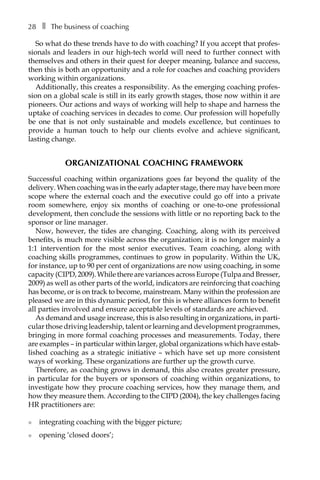 28â•… ❚â•… The business of coaching
So what do these trends have to do with coaching? If you accept that profes-
sionals and leaders in our high-tech world will need to further connect with
themselves and others in their quest for deeper meaning, balance and success,
then this is both an opportunity and a role for coaches and coaching providers
working within organizations.
Additionally, this creates a responsibility. As the emerging coaching profes-
sion on a global scale is still in its early growth stages, those now within it are
pioneers. Our actions and ways of working will help to shape and harness the
uptake of coaching services in decades to come. Our profession will hopefully
be one that is not only sustainable and models excellence, but continues to
provide a human touch to help our clients evolve and achieve significant,
lasting change.
Organizational coaching framework
Successful coaching within organizations goes far beyond the quality of the
delivery. When coaching was in the early adapter stage, there may have been more
scope where the external coach and the executive could go off into a private
room somewhere, enjoy six months of coaching or one-to-one professional
development, then conclude the sessions with little or no reporting back to the
sponsor or line manager.
Now, however, the tides are changing. Coaching, along with its perceived
benefits, is much more visible across the organization; it is no longer mainly a
1:1 intervention for the most senior executives. Team coaching, along with
coaching skills programmes, continues to grow in popularity. Within the UK,
for instance, up to 90 per cent of organizations are now using coaching, in some
capacity(CIPD,2009).WhiletherearevariancesacrossEurope(TulpaandBresser,
2009) as well as other parts of the world, indicators are reinforcing that coaching
has become, or is on track to become, mainstream. Many within the profession are
pleased we are in this dynamic period, for this is where alliances form to benefit
all parties involved and ensure acceptable levels of standards are achieved.
As demand and usage increase, this is also resulting in organizations, in partiÂ�
cular those driving leadership, talent or learning and development programmes,
bringing in more formal coaching processes and measurements. Today, there
are examples – in particular within larger, global organizations which have estabÂ�
lished coaching as a strategic initiative – which have set up more consistent
ways of working. These organizations are further up the growth curve.
Therefore, as coaching grows in demand, this also creates greater pressure,
in particular for the buyers or sponsors of coaching within organizations, to
investigate how they procure coaching services, how they manage them, and
how they measure them. According to the CIPD (2004), the key challenges facing
HR practitioners are:
l	 integrating coaching with the bigger picture;
l	 opening ‘closed doors’;
 