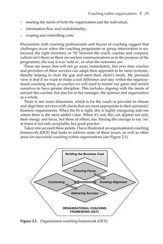 Coaching within organizationsâ•… ❚â•… 29
l	 meeting the needs of both the organization and the individual;
l	 information flow and confidentiality;
l	 scoping and controlling costs.
Discussions with coaching professionals and buyers of coaching suggest that
challenges occur when the coaching programme or group intervention is unÂ�
focused; the right chemistry or ‘fit’ between the coach, coachee and company
culture isn’t there; or there are unclear communications as to the purpose of the
programme, the way it was ‘sold in’, or what the outcomes are.
These are issues that will not go away immediately, but over time coaches
and providers of these services can adapt their approach to be more systemic,
thereby helping to close the gap and meet their client’s needs. My personal
view is that if we want to make a real difference and stay within the organiza-
tional coaching arena, as coaches we will need to master our game and stretch
ourselves to have greater discipline. This includes aligning with the needs of
not just the coachee, but also his or her manager, the sponsor and organization
as a whole.
There is one more dimension, which is for the coach or provider to choose
and align their services with clients that are most appropriate to their personal/
business requirements. When the fit is right, this is highly energizing and one
where there is the most added value. When it’s not, this can deplete not only
their energy and focus, but those of others, too. Having the courage to say ‘no’
at times is not only acceptable, but good practice.
Taken into account these points, I have illustrated an organizational coaching
framework (OCF) that looks to address some of these issues, as well as other
areas for successful coaching within organizations (see FigureÂ€2.1).
ORGANIZATIONAL COACHING
FRAMEWORK (OCF)
Contracting
Delivering Success
Creating Alignment
Ensuring Focus
Building the Business Case
Figure 2.1â•… Organization coaching framework (OCF)
 