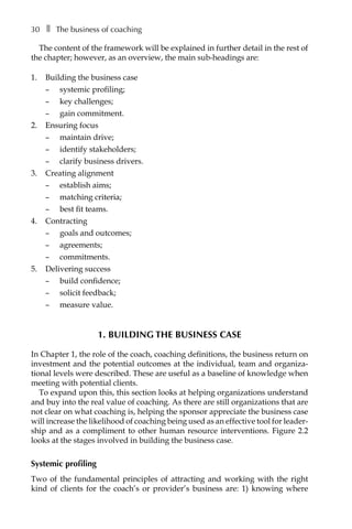30â•… ❚â•… The business of coaching
The content of the framework will be explained in further detail in the rest of
the chapter; however, as an overview, the main sub-headings are:
1.	 Building the business case
–	 systemic profiling;
–	 key challenges;
–	 gain commitment.
2.	 Ensuring focus
–	 maintain drive;
–	 identify stakeholders;
–	 clarify business drivers.
3.	 Creating alignment
–	 establish aims;
–	 matching criteria;
–	 best fit teams.
4.	 Contracting
–	 goals and outcomes;
–	 agreements;
–	 commitments.
5.	 Delivering success
–	 build confidence;
–	 solicit feedback;
–	 measure value.
1. Building the business case
In Chapter 1, the role of the coach, coaching definitions, the business return on
investment and the potential outcomes at the individual, team and organiza-
tional levels were described. These are useful as a baseline of knowledge when
meeting with potential clients.
To expand upon this, this section looks at helping organizations understand
and buy into the real value of coaching. As there are still organizations that are
not clear on what coaching is, helping the sponsor appreciate the business case
will increase the likelihood of coaching being used as an effective tool for leaderÂ�
ship and as a compliment to other human resource interventions. FigureÂ€2.2
looks at the stages involved in building the business case.
Systemic profiling
Two of the fundamental principles of attracting and working with the right
kind of clients for the coach’s or provider’s business are: 1) knowing where
 