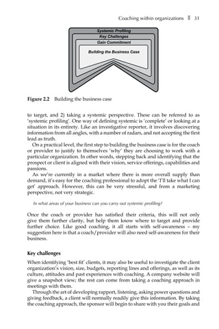 Coaching within organizationsâ•… ❚â•… 31
to target, and 2) taking a systemic perspective. These can be referred to as
‘systemic profiling’. One way of defining systemic is ‘complete’ or looking at a
situation in its entirety. Like an investigative reporter, it involves discovering
information from all angles, with a number of radars, and not accepting the first
lead as truth.
On a practical level, the first step to building the business case is for the coach
or provider to justify to themselves ‘why’ they are choosing to work with a
particular organization. In other words, stepping back and identifying that the
prospect or client is aligned with their vision, service offerings, capabilities and
passions.
As we’re currently in a market where there is more overall supply than
demand, it’s easy for the coaching professional to adopt the ‘I’ll take what I can
get’ approach. However, this can be very stressful, and from a marketing
perspective, not very strategic.
In what areas of your business can you carry out systemic profiling?
Once the coach or provider has satisfied their criteria, this will not only
give them further clarity, but help them know where to target and provide
further choice. Like good coaching, it all starts with self-awareness – my
suggestion here is that a coach/provider will also need self-awareness for their
business.
Key challenges
When identifying ‘best fit’ clients, it may also be useful to investigate the client
organization’s vision, size, budgets, reporting lines and offerings, as well as its
culture, attitudes and past experiences with coaching. A company website will
give a snapshot view; the rest can come from taking a coaching approach in
meetings with them.
Through the art of developing rapport, listening, asking power questions and
giving feedback, a client will normally readily give this information. By taking
the coaching approach, the sponsor will begin to share with you their goals and
Systemic Profiling
Key Challenges
Gain Commitment
Building the Business Case
Figure 2.2â•… Building the business case
 