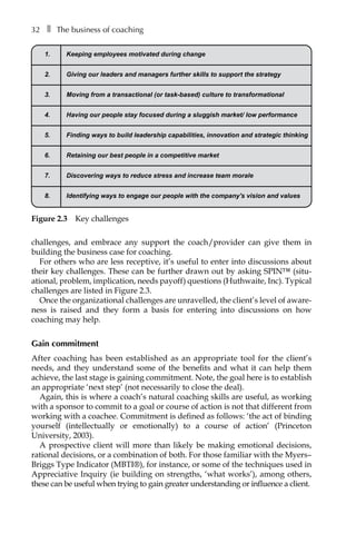 32â•… ❚â•… The business of coaching
challenges, and embrace any support the coach/provider can give them in
building the business case for coaching.
For others who are less receptive, it’s useful to enter into discussions about
their key challenges. These can be further drawn out by asking SPIN™ (situÂ�
ational, problem, implication, needs payoffâ†œ) questions (Huthwaite, Inc). Typical
challenges are listed in FigureÂ€2.3.
Once the organizational challenges are unravelled, the client’s level of aware-
ness is raised and they form a basis for entering into discussions on how
coaching may help.
Gain commitment
After coaching has been established as an appropriate tool for the client’s
needs, and they understand some of the benefits and what it can help them
achieve, the last stage is gaining commitment. Note, the goal here is to establish
an appropriate ‘next step’ (not necessarily to close the deal).
Again, this is where a coach’s natural coaching skills are useful, as working
with a sponsor to commit to a goal or course of action is not that different from
working with a coachee. Commitment is defined as follows: ‘the act of binding
yourself (intellectually or emotionally) to a course of action’ (Princeton
University, 2003).
A prospective client will more than likely be making emotional decisions,
rational decisions, or a combination of both. For those familiar with the Myers–
Briggs Type Indicator (MBTI®), for instance, or some of the techniques used in
Appreciative Inquiry (ie building on strengths, ‘what works’), among others,
these can be useful when trying to gain greater understanding or influence a client.
1. Keeping employees motivated during change
2. Giving our leaders and managers further skills to support the strategy
3. Moving from a transactional (or task-based) culture to transformational
4. Having our people stay focused during a sluggish market/ low performance
5. Finding ways to build leadership capabilities, innovation and strategic thinking
6. Retaining our best people in a competitive market
7. Discovering ways to reduce stress and increase team morale
8. Identifying ways to engage our people with the company's vision and values
Figure 2.3â•… Key challenges
 