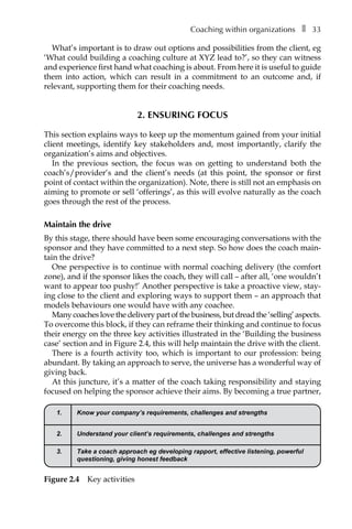 Coaching within organizationsâ•… ❚â•… 33
What’s important is to draw out options and possibilities from the client, eg
‘What could building a coaching culture at XYZ lead to?’, so they can witness
and experience first hand what coaching is about. From here it is useful to guide
them into action, which can result in a commitment to an outcome and, if
relevant, supporting them for their coaching needs.
2. Ensuring focus
This section explains ways to keep up the momentum gained from your initial
client meetings, identify key stakeholders and, most importantly, clarify the
organization’s aims and objectives.
In the previous section, the focus was on getting to understand both the
coach’s/provider’s and the client’s needs (at this point, the sponsor or first
point of contact within the organization). Note, there is still not an emphasis on
aiming to promote or sell ‘offerings’, as this will evolve naturally as the coach
goes through the rest of the process.
Maintain the drive
By this stage, there should have been some encouraging conversations with the
sponsor and they have committed to a next step. So how does the coach main-
tain the drive?
One perspective is to continue with normal coaching delivery (the comfort
zone), and if the sponsor likes the coach, they will call – after all, ‘one wouldn’t
want to appear too pushy!’ Another perspective is take a proactive view, stay-
ing close to the client and exploring ways to support them – an approach that
models behaviours one would have with any coachee.
Many coaches love the delivery part of the business, but dread the ‘selling’ aspects.
To overcome this block, if they can reframe their thinking and continue to focus
their energy on the three key activities illustrated in the ‘Building the business
case’ section and in FigureÂ€2.4, this will help maintain the drive with the client.
There is a fourth activity too, which is important to our profession: being
abundant. By taking an approach to serve, the universe has a wonderful way of
giving back.
At this juncture, it’s a matter of the coach taking responsibility and staying
focused on helping the sponsor achieve their aims. By becoming a true partner,
1. Know your company’s requirements, challenges and strengths
2. Understand your client’s requirements, challenges and strengths
3. Take a coach approach eg developing rapport, effective listening, powerful
questioning, giving honest feedback
Figure 2.4â•… Key activities
 