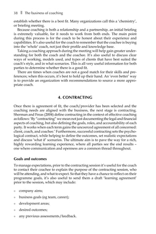 38â•… ❚â•… The business of coaching
establish whether there is a best fit. Many organizations call this a ‘chemistry’,
or briefing meeting.
Because coaching is both a relationship and a partnership, an initial briefing
is extremely valuable, for it needs to work from both ends. The main point
during this process is for the coach to be honest about their experience and
capabilities. It’s also useful for the coach to remember that the coachee is buying
into the ‘whole’ coach, not just their profile and knowledge base.
Taking a coaching approach during the meeting will help gain greater under-
standing for both the coach and the coachee. It’s also useful to discuss clear
ways of working, models used, and types of clients that have best suited the
coach’s style, and in what scenarios. This is all very useful information for both
parties to determine whether there is a good fit.
There are times when coaches are not a good match for their skills and preÂ�
ferences; when this occurs, it’s best to hold up their hand. An ‘even better’ way
is to provide an organization with recommendations to source a more appro-
priate coach.
4. Contracting
Once there is agreement of fit, the coach/provider has been selected and the
coaching needs are aligned with the business, the next stage is contracting.
Sherman and Freas (2004) define contracting in the context of effective coaching
as follows: ‘By “contracting” we mean not just documenting the legal and financial
aspects of coaching, but also defining the goals, roles, and accountÂ�ability of each
party. It works when each term gains the uncoerced agreement of all concerned:
client, coach, and coachee.’ Furthermore, successful contracting sets the psycho-
logical contract, while helping to define the outcomes, set realistic expectations
and discuss ‘what if’ scenarios. The ultimate aim is to pave the way for a rich,
highly rewarding learning experience, where all parties see the end results –
one where communication and openness are a common thread throughout.
Goals and outcomes
To manage expectations, prior to the contracting session it’s useful for the coach
to contact their coachee to explain the purpose of the contracting session, who
will be attending, and what to expect. So that they have a chance to reflect on their
programme goals, it’s also useful to send them a draft ‘learning agreement’
prior to the session, which may include:
l	 company aims;
l	 business goals (eg team, career);
l	 development areas;
l	 desired outcomes;
l	 any previous assessments/feedback.
 