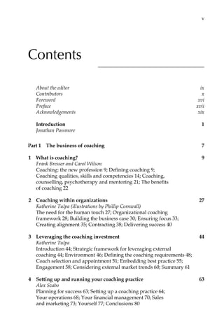 Contents
About the editor	 ix
Contributors	 x
Foreword	 xvi
Preface	 xvii
Acknowledgements	 xix
	 Introduction	 1
Jonathan Passmore
Part 1â•… The business of coaching	 7
1	 What is coaching?	 9
Frank Bresser and Carol Wilson
Coaching: the new profession 9; Defining coaching 9;
Coaching qualities, skills and competencies 14; Coaching,
counselling, psychotherapy and mentoring 21; The benefits
of coaching 22
2	 Coaching within organizations	 27
Katherine Tulpa (illustrations by Phillip Cornwall)
The need for the human touch 27; Organizational coaching
framework 28; Building the business case 30; Ensuring focus 33;
Creating alignment 35; Contracting 38; Delivering success 40
3	 Leveraging the coaching investment	 44
Katherine Tulpa
Introduction 44; Strategic framework for leveraging external
coaching 44; Environment 46; Defining the coaching requirements 48;
Coach selection and appointment 51; Embedding best practice 55;
Engagement 58; Considering external market trends 60; Summary 61
4	 Setting up and running your coaching practice	 63
Alex Szabo
Planning for success 63; Setting up a coaching practice 64;
Your operations 68; Your financial management 70; Sales
and marketing 73; Yourself 77; Conclusions 80
	 v
 