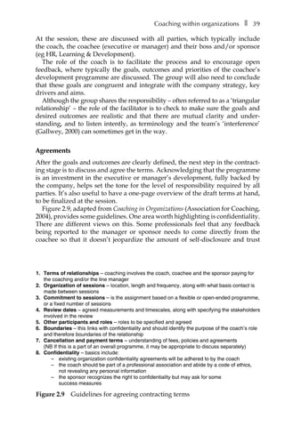 Coaching within organizationsâ•… ❚â•… 39
At the session, these are discussed with all parties, which typically include
the coach, the coachee (executive or manager) and their boss and/or sponsor
(eg HR, Learning & Development).
The role of the coach is to facilitate the process and to encourage open
feedback, where typically the goals, outcomes and priorities of the coachee’s
developÂ�ment programme are discussed. The group will also need to conclude
that these goals are congruent and integrate with the company strategy, key
drivers and aims.
Although the group shares the responsibility – often referred to as a ‘triangular
relationship’ – the role of the facilitator is to check to make sure the goals and
desired outcomes are realistic and that there are mutual clarity and underÂ�
standing, and to listen intently, as terminology and the team’s ‘interference’
(Gallwey, 2000) can sometimes get in the way.
Agreements
After the goals and outcomes are clearly defined, the next step in the contract-
ing stage is to discuss and agree the terms. Acknowledging that the programme
is an investment in the executive or manager’s development, fully backed by
the company, helps set the tone for the level of responsibility required by all
parties. It’s also useful to have a one-page overview of the draft terms at hand,
to be finalized at the session.
FigureÂ€2.9, adapted from Coaching in Organizations (Association for Coaching,
2004), provides some guidelines. One area worth highlighting is confidentiality.
There are different views on this. Some professionals feel that any feedback
being reported to the manager or sponsor needs to come directly from the
coachee so that it doesn’t jeopardize the amount of self-disclosure and trust
F
1. Terms of relationships – coaching involves the coach, coachee and the sponsor paying for
the coaching and/or the line manager
2. Organization of sessions – location, length and frequency, along with what basis contact is
made between sessions
3. Commitment to sessions – is the assignment based on a flexible or open-ended programme,
or a fixed number of sessions
4. Review dates – agreed measurements and timescales, along with specifying the stakeholders
involved in the review
5. Other participants and roles – roles to be specified and agreed
6. Boundaries – this links with confidentiality and should identify the purpose of the coach’s role
and therefore boundaries of the relationship
7. Cancellation and payment terms – understanding of fees, policies and agreements
(NB If this is a part of an overall programme, it may be appropriate to discuss separately)
8. Confidentiality – basics include:
– existing organization confidentiality agreements will be adhered to by the coach
– the coach should be part of a professional association and abide by a code of ethics,
not revealing any personal information
– the sponsor recognizes the right to confidentiality but may ask for some
success measures
igure 2.9â•… Guidelines for agreeing contracting terms
 