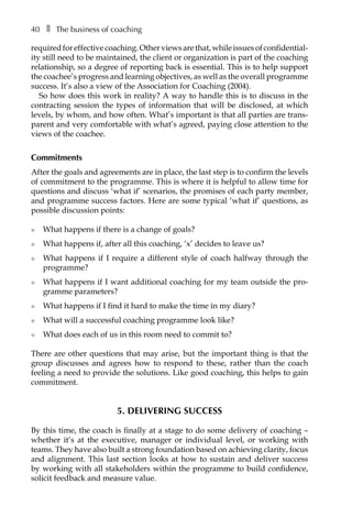40â•… ❚â•… The business of coaching
required for effective coaching. Other views are that, while issues of confidentialÂ�
ity still need to be maintained, the client or organization is part of the coaching
relationship, so a degree of reporting back is essential. This is to help support
the coachee’s progress and learning objectives, as well as the overall programme
success. It’s also a view of the Association for Coaching (2004).
So how does this work in reality? A way to handle this is to discuss in the
contracting session the types of information that will be disclosed, at which
levels, by whom, and how often. What’s important is that all parties are trans-
parent and very comfortable with what’s agreed, paying close attention to the
views of the coachee.
Commitments
After the goals and agreements are in place, the last step is to confirm the levels
of commitment to the programme. This is where it is helpful to allow time for
questions and discuss ‘what if’ scenarios, the promises of each party member,
and programme success factors. Here are some typical ‘what if’ questions, as
possible discussion points:
l	 What happens if there is a change of goals?
l	 What happens if, after all this coaching, ‘x’ decides to leave us?
l	 What happens if I require a different style of coach halfway through the
programme?
l	 What happens if I want additional coaching for my team outside the pro-
gramme parameters?
l	 What happens if I find it hard to make the time in my diary?
l	 What will a successful coaching programme look like?
l	 What does each of us in this room need to commit to?
There are other questions that may arise, but the important thing is that the
group discusses and agrees how to respond to these, rather than the coach
feeling a need to provide the solutions. Like good coaching, this helps to gain
commitment.
5. Delivering success
By this time, the coach is finally at a stage to do some delivery of coaching –
whether it’s at the executive, manager or individual level, or working with
teams. They have also built a strong foundation based on achieving clarity, focus
and alignment. This last section looks at how to sustain and deliver success
by working with all stakeholders within the programme to build confidence,
solicit feedback and measure value.
 