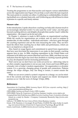 42â•… ❚â•… The business of coaching
Treating the programme as one that touches and impacts various stakeholders
across the organization (see FigureÂ€2.5) can help a coach select the type required.
The main points to consider are ethics: 1) adhering to confidentialities, 2) solicit-
ing feedback on a volunteer basis only, and 3) following up with all those to whom
it pertains in a specific and timely manner.
Measure value
In the introduction, I spoke about how coaching can help add a human touch to
an increasingly detached world. I’ve also used the word ‘value’, one that goes
beyond coaching delivery and delights all people that coaches ‘touch’ within the
organization – the impact can be far and wide.
In Chapter 1, reference is made to ROI studies on organizational coaching.
While the results for organizations are evident, and we need to continue to
monitor this, it is the coachees – individuals and teams – who have gone through
the coaching experience and are the ones measuring the value. They see first-
hand the effects that coaching has on their skills and performance, which can
leave an imprint at a deeper level.
Also, based on usage figures and commitment to spend from organizations
that have seen first-hand the impression it can make on their people, coaching
appears here to stay. In 2004, coaching expenditure in the United States was
estimated at $1 billion per annum (Sherman and Freas, 2004), and there are now
indicators that this figure has more than doubled as coaching expands globally
as a key development tool for increasing performance.
That’s not to say we don’t have our work cut out for us – delivering value to
an often complex organization is not an easy task. Green and Grant (2003) give
a broader view of today’s modern organization: ‘An organization is a dynamic
system. It is a growing, changing group of people and connections. Patterns
emerge, the shape changes, only one thing is certain, it cannot remain the
same.’
While we can never control a system’s response to a change, we can be mind-
ful of the currents and help to inspire and support our clients’ development
journeys as we ‘ride the wave of change’ (Tulpa, 2004).
References
Association for Coaching (2004) Summary Report: ROI from corporate coaching, http://
www.associationforcoaching.com
CIPD (2004) Coaching and Buyers Guide, CIPD, London
CIPD (2009) Taking the Temperature of Coaching, Summer, London, www.cipd.co.uk
CompassPoint Non Profit Services (2003) Executive Coaching Project: Evaluation of findings
(based on a study by Harder + Company Community Research), http://www.com-
passpoint.org
Gallwey, T W (2000) The Inner Game of Work, Orion Business, London
Grant, A M, Passmore, J, Cavanagh, M and Parker, H (2010) The state of play in coach-
ing, International Review of Industrial & Organizational Psychology, 25, pp 125â†œ–â†œ68
Green, J and Grant, A (2003) Solution-focused Coaching, Pearson, London
 