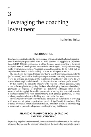 3
Leveraging the coaching
investment
Katherine Tulpa
Introduction
Coaching’s contribution to the performance of teams, individuals and organiza-
tions is no longer questioned, with up to 90 per cent taking place in organiza-
tions (CIPD, 2009) in one form or another. In many cases, coaching is the most
accepted form of development, as executive coaching (1:1, team) and coaching
skills programmes, such as ‘manager as coach’, continue to be rolled out as
organizations look to build coaching cultures to drive performance.
The questions, therefore, that are now being asked from leaders/consultants
(or ‘sponsors’) involved in leading an organization’s coaching investment are:
‘How do we lead and manage the significant investment?’ and ‘How do we
ensure it is strategic and that each coaching maximizes business performance?’
In this chapter, the aim is to endeavour to respond to these questions, with
a particular emphasis on getting the best when bringing in external coaches/
providers, as opposed to internally led initiatives (although some of the
same principles apply). To enable sponsors in achieving the best, and provide
a strategic framework with accompanying best practice principles, to both
challenge and stimulate the thinking and practice in this area.
The strategic framework shared is based primarily on experiences of working
with a number of global organizations involved significantly in coaching. This
is based on roles as coach assessor and coach/provider, as well as interviewing
a number of organizational sponsors leading the way in this area.
Strategic framework for leveraging
external coaching
In putting together the framework, considerations have been made for the key
elements that require the sponsor’s attention, if the desired outcome is to ensure
44â•…
 