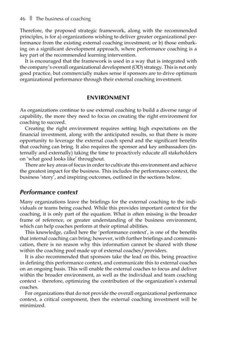 46â•… ❚â•… The business of coaching
Therefore, the proposed strategic framework, along with the recommended
principles, is for a) organizations wishing to deliver greater organizational per-
formance from the existing external coaching investment; or b) those embark-
ing on a significant development approach, where performance coaching is a
key part of the recommended learning intervention.
It is encouraged that the framework is used in a way that is integrated with
the company’s overall organizational development (OD) strategy. This is not only
good practice, but commercially makes sense if sponsors are to drive optimum
organizational performance through their external coaching investment.
Environment
As organizations continue to use external coaching to build a diverse range of
capability, the more they need to focus on creating the right environment for
coaching to succeed.
Creating the right environment requires setting high expectations on the
financial investment, along with the anticipated results, so that there is more
opportunity to leverage the external coach spend and the significant benefits
that coaching can bring. It also requires the sponsor and key ambassadors (in-
ternally and externally) taking the time to proactively educate all stakeholders
on ‘what good looks like’ throughout.
There are key areas of focus in order to cultivate this environment and achieve
the greatest impact for the business. This includes the performance context, the
business ‘story’, and inspiring outcomes, outlined in the sections below.
Performance context
Many organizations leave the briefings for the external coaching to the indi-
viduals or teams being coached. While this provides important context for the
coaching, it is only part of the equation. What is often missing is the broader
frame of reference, or greater understanding of the business environment,
which can help coaches perform at their optimal abilities.
This knowledge, called here the ‘performance context’, is one of the benefits
that internal coaching can bring; however, with further briefings and communi-
cation, there is no reason why this information cannot be shared with those
within the coaching pool made up of external coaches/providers.
It is also recommended that sponsors take the lead on this, being proactive
in deÂ�fining this performance context, and communicate this to external coaches
on an ongoing basis. This will enable the external coaches to focus and deliver
within the broader environment, as well as the individual and team coaching
context – therefore, optimizing the contribution of the organization’s external
coaches.
For organizations that do not provide the overall organizational performance
context, a critical component, then the external coaching investment will be
minimized.
 