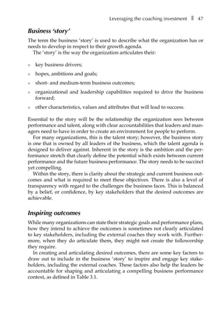 Leveraging the coaching investmentâ•… ❚â•… 47
Business ‘story’
The term the business ‘story’ is used to describe what the organization has or
needs to develop in respect to their growth agenda.
The ‘story’ is the way the organization articulates their:
l	 key business drivers;
l	 hopes, ambitions and goals;
l	 short- and medium-term business outcomes;
l	 organizational and leadership capabilities required to drive the business
forward;
l	 other characteristics, values and attributes that will lead to success.
Essential to the story will be the relationship the organization sees between
performance and talent, along with clear accountabilities that leaders and man-
agers need to have in order to create an environment for people to perform.
For many organizations, this is the talent story; however, the business story
is one that is owned by all leaders of the business, which the talent agenda is
designed to deliver against. Inherent in the story is the ambition and the per-
formance stretch that clearly define the potential which exists between current
performance and the future business performance. The story needs to be succinct
yet compelling.
Within the story, there is clarity about the strategic and current business out-
comes and what is required to meet these objectives. There is also a level of
transparency with regard to the challenges the business faces. This is balanced
by a belief, or confidence, by key stakeholders that the desired outcomes are
achievable.
Inspiring outcomes
While many organizations can state their strategic goals and performance plans,
how they intend to achieve the outcomes is sometimes not clearly articulated
to key stakeholders, including the external coaches they work with. FurtherÂ�
more, when they do articulate them, they might not create the followership
they require.
In creating and articulating desired outcomes, there are some key factors to
draw out to include in the business ‘story’ to inspire and engage key stakeÂ�
holders, including the external coaches. These factors also help the leaders be
accountable for shaping and articulating a compelling business performance
context, as defined in TableÂ€3.1.
 