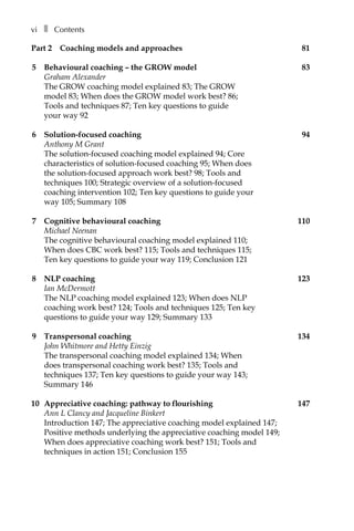 viâ•… ❚â•… Contents
Part 2â•… Coaching models and approaches	 81
5	 Behavioural coaching – the GROW model	 83
Graham Alexander
The GROW coaching model explained 83; The GROW
model 83; When does the GROW model work best? 86;
Tools and techniques 87; Ten key questions to guide
your way 92
6	 Solution-focused coaching	 94
Anthony M Grant
The solution-focused coaching model explained 94; Core
characteristics of solution-focused coaching 95; When does
the solution-focused approach work best? 98; Tools and
techniques 100; Strategic overview of a solution-focused
coaching intervention 102; Ten key questions to guide your
way 105; Summary 108
7	 Cognitive behavioural coaching	 110
Michael Neenan
The cognitive behavioural coaching model explained 110;
When does CBC work best? 115; Tools and techniques 115;
Ten key questions to guide your way 119; Conclusion 121
8	 NLP coaching	 123
Ian McDermott
The NLP coaching model explained 123; When does NLP
coaching work best? 124; Tools and techniques 125; Ten key
questions to guide your way 129; Summary 133
9	 Transpersonal coaching	 134
John Whitmore and Hetty Einzig
The transpersonal coaching model explained 134; When
does transpersonal coaching work best? 135; Tools and
techniques 137; Ten key questions to guide your way 143;
Summary 146
10	 Appreciative coaching: pathway to flourishing	 147
Ann L Clancy and Jacqueline Binkert
Introduction 147; The appreciative coaching model explained 147;
Positive methods underlying the appreciative coaching model 149;
When does appreciative coaching work best? 151; Tools and
techniques in action 151; Conclusion 155
 