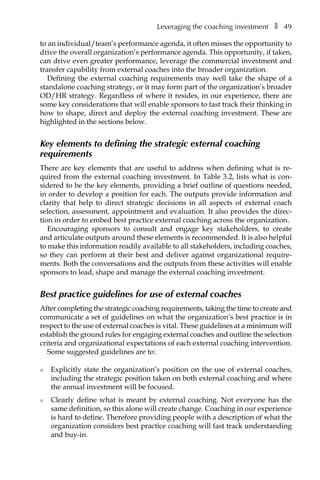 Leveraging the coaching investmentâ•… ❚â•… 49
to an individual/team’s performance agenda, it often misses the opportunity to
drive the overall organization’s performance agenda. This opportunity, if taken,
can drive even greater performance, leverage the commercial investment and
transfer capability from external coaches into the broader organization.
Defining the external coaching requirements may well take the shape of a
standalone coaching strategy, or it may form part of the organization’s broader
OD/HR strategy. Regardless of where it resides, in our experience, there are
some key considerations that will enable sponsors to fast track their thinking in
how to shape, direct and deploy the external coaching investment. These are
highlighted in the sections below.
Key elements to defining the strategic external coaching
requirements
There are key elements that are useful to address when defining what is re-
quired from the external coaching investment. In TableÂ€3.2, lists what is conÂ�
sidered to be the key elements, providing a brief outline of questions needed,
in order to develop a position for each. The outputs provide information and
clarity that help to direct strategic decisions in all aspects of external coach
selection, assessment, appointment and evaluation. It also provides the direc-
tion in order to embed best practice external coaching across the organization.
Encouraging sponsors to consult and engage key stakeholders, to create
and articulate outputs around these elements is recommended. It is also helpful
to make this information readily available to all stakeholders, including coaches,
so they can perform at their best and deliver against organizational require-
ments. Both the conversations and the outputs from these activities will enable
sponsors to lead, shape and manage the external coaching investment.
Best practice guidelines for use of external coaches
After completing the strategic coaching requirements, taking the time to create and
communicate a set of guidelines on what the organization’s best practice is in
respect to the use of external coaches is vital. These guidelines at a minimum will
establish the ground rules for engaging external coaches and outline the selection
criteria and organizational expectations of each external coaching intervention.
Some suggested guidelines are to:
l	 Explicitly state the organization’s position on the use of external coaches,
including the strategic position taken on both external coaching and where
the annual investment will be focused.
l	 Clearly define what is meant by external coaching. Not everyone has the
same definition, so this alone will create change. Coaching in our experience
is hard to define. Therefore providing people with a description of what the
organization considers best practice coaching will fast track understanding
and buy-in.
 