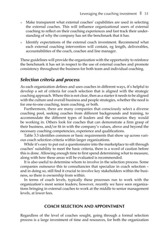 Leveraging the coaching investmentâ•… ❚â•… 51
l	 Make transparent what external coaches’ capabilities are used in selecting
the external coaches. This will influence organizational users of external
coaching to reflect on their coaching experiences and fast track their under-
standing of why the company has set the benchmark that it has.
l	 Identify expectations of the external coach investment. Recommend what
each external coaching intervention will contain, eg length, deliverables,
accountabilities of the coach, coachee and line manager.
These guidelines will provide the organization with the opportunity to reinforce
the benchmark it has set in respect to the use of external coaches and promote
consistency throughout the business for both team and individual coaching.
Selection criteria and process
As each organization defines and uses coaches in different ways, it’s helpful to
develop a set of criteria for coach selection that is aligned with the strategic
coaching approach. Where this is not clear, then as a starter it needs to be aligned
with the culture and overall business and people strategies, whether the need is
for one-to-one coaching, team coaching, or both.
Furthermore, there are many companies that consciously select a diverse
coaching pool, seeking coaches from different backgrounds and training, to
accommodate the different types of leaders and the scenarios they would
be working in. Others look for coaches that can demonstrate a firm grasp of
their business, and/or fit in with the company’s values, above and beyond the
necessary coaching competencies, experience and qualifications.
TableÂ€3.3 identifies common or basic requirements that show up across vari-
ous coach selection criteria within larger organizations.
While it’s easy to put out a questionnaire into the marketplace to sift through
coaches’ suitability to meet the basic criteria, there is a word of caution before
this is done. Allowing enough time to first spend determining what to measure,
along with how these areas will be evaluated is recommended.
It is also useful to determine whom to involve in the selection process. Some
companies outsource this to consultancies that specialize in coach selection –
and in doing so, still find it crucial to involve key stakeholders within the busi-
ness, so there is ownership from within.
In terms of coach levels, typically these processes run to work with the
organization’s most senior leaders; however, recently we have seen organiza-
tions bringing in external coaches to work at the middle to senior management
levels, at lower fees.
Coach selection and appointment
Regardless of the level of coaches sought, going through a formal selection
process is a large investment of time and resources, for both the organization
 