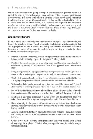 54â•… ❚â•… The business of coaching
While many coaches find going through a formal selection process, when run
well, to be a highly rewarding experience in terms of their ongoing professional
development, it is useful to be mindful of these factors when ‘going to market’
to select suitable coaches. Companies who do this well have limited the ratio to
no more than 1:5. In other words, if 20 coaches are required, the maximum
number of entries they would be initially looking for when contracting with
the market is 100, from which would be selected those invited to go through a
development centre or further assessment methods.
Key success factors
In addition to what’s already been mentioned – engaging key stakeholders, de-
fining the coaching strategy and approach, establishing selection criteria that
are appropriate for the business, and being clear on the estimated volume of
business and rates before going to market, below lists key success factors for a
winning coach selection process:
l	 Be mindful of not overdoing what’s being called for without carefully estab-
lishing what’s actually required – longer isn’t always better!
l	 Position the coach review as a development and learning opportunity for
coaches – eg having a ‘Development Centre’ as opposed to an ‘Assessment
Day’.
l	 Bring in expert input – eg representatives from professional coaching bodies to
serve on the selection panel to provide an independent, broader perspective.
l	 Use both theoretical and practical forms of assessment and calibrate the two
– a highly competent coach can demonstrate a combination of both.
l	 Write a clear brief, and communicate upfront what will be measured. This will
allow some coaches/providers who do not qualify to de-select themselves.
l	 Set realistic timelines and meet all deadlines given – in particular, when the
final decisions will be made and whether there will be follow-up feedback.
l	 Establish in advance a number of dates when the development days will
take place, to enable busy coaches/providers to fit this into their diaries.
l	 Show diversity in the pool – different coaches for different needs/leaders.
Having coaches versed in different models, with different experience, can be
highly useful.
l	 Adhere to all confidentiality and data protection policies – a coach’s reputa-
tion, along with data provided, is sensitive information and not to be treated
lightly.
l	 Create a win–win – striking the right balance between ‘asking’ and ‘giving’
at any stage throughout. This includes post-appointment, to build a longer-
term relationship.
 