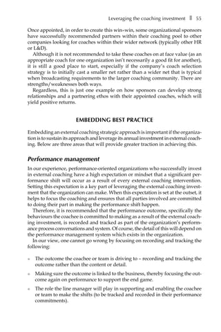 Leveraging the coaching investmentâ•… ❚â•… 55
Once appointed, in order to create this win–win, some organizational sponsors
have successfully recommended partners within their coaching pool to other
companies looking for coaches within their wider network (typically other HR
or L&D).
Although it is not recommended to take these coaches on at face value (as an
appropriate coach for one organization isn’t necessarily a good fit for another),
it is still a good place to start, especially if the company’s coach selection
strategy is to initially cast a smaller net rather than a wider net that is typical
when broadcasting requirements to the larger coaching community. There are
strengths/weaknesses both ways.
Regardless, this is just one example on how sponsors can develop strong
relationships and a partnering ethos with their appointed coaches, which will
yield positive returns.
Embedding best practice
Embedding an external coaching strategic approach is important if the organizaÂ�
tion is to sustain its approach and leverage its annual investment in external coachÂ�
ing. Below are three areas that will provide greater traction in achieving this.
Performance management
In our experience, performance-oriented organizations who successfully invest
in external coaching have a high expectation or mindset that a significant per-
formance shift will occur as a result of every external coaching intervention.
Setting this expectation is a key part of leveraging the external coaching invest-
ment that the organization can make. When this expectation is set at the outset, it
helps to focus the coaching and ensures that all parties involved are committed
to doing their part in making the performance shift happen.
Therefore, it is recommended that the performance outcome, specifically the
behaviours the coachee is committed to making as a result of the external coach-
ing investment, is recorded and tracked as part of the organization’s perform-
ance process conversations and system. Of course, the detail of this will depend on
the performance management system which exists in the organization.
In our view, one cannot go wrong by focusing on recording and tracking the
following:
l	 The outcome the coachee or team is driving to – recording and tracking the
outcome rather than the content or detail.
l	 Making sure the outcome is linked to the business, thereby focusing the out-
come again on performance to support the end game.
l	 The role the line manager will play in supporting and enabling the coachee
or team to make the shifts (to be tracked and recorded in their performance
commitments).
 