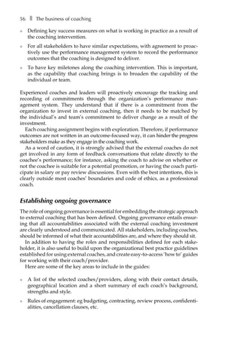 56â•… ❚â•… The business of coaching
l	 Defining key success measures on what is working in practice as a result of
the coaching intervention.
l	 For all stakeholders to have similar expectations, with agreement to proac-
tively use the performance management system to record the performance
outcomes that the coaching is designed to deliver.
l	 To have key miletones along the coaching intervention. This is important,
as the capability that coaching brings is to broaden the capability of the
individual or team.
Experienced coaches and leaders will proactively encourage the tracking and
recording of commitments through the organization’s performance manÂ�
agement system. They understand that if there is a commitment from the
organization to invest in external coaching, then it needs to be matched by
the individual’s and team’s commitment to deliver change as a result of the
investment.
Each coaching assignment begins with exploration. Therefore, if performance
outcomes are not written in an outcome-focused way, it can hinder the progress
stakeholders make as they engage in the coaching work.
As a word of caution, it is strongly advised that the external coaches do not
get involved in any form of feedback conversations that relate directly to the
coachee’s performance; for instance, asking the coach to advise on whether or
not the coachee is suitable for a potential promotion, or having the coach partiÂ�
cipate in salary or pay review discussions. Even with the best intentions, this is
clearly outside most coaches’ boundaries and code of ethics, as a professional
coach.
Establishing ongoing governance
The role of ongoing governance is essential for embedding the strategic approach
to external coaching that has been defined. Ongoing governance entails ensur-
ing that all accountabilities associated with the external coaching investment
are clearly understood and communicated. All stakeholders, including coaches,
should be informed of what their accountabilities are, and where they should sit.
In addition to having the roles and responsibilities defined for each stake-
holder, it is also useful to build upon the organizational best practice guidelines
established for using external coaches, and create easy-to-access ‘how to’ guides
for working with their coach/provider.
Here are some of the key areas to include in the guides:
l	 A list of the selected coaches/providers, along with their contact details,
geographical location and a short summary of each coach’s background,
strengths and style.
l	 Rules of engagement: eg budgeting, contracting, review process, confidenti-
alities, cancellation clauses, etc.
 