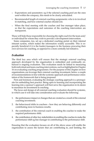 Leveraging the coaching investmentâ•… ❚â•… 57
l	 Expectations and parameters: eg if the selected coaching pool are the ones
used within the company, this needs to be clearly articulated.
l	 Recommended length of external coaching assignments: who is to involved
in matching, and how external coaches should exit.
l	 When the final meeting with the coachee and line manager takes place,
so that the expectations and outcomes of the coaching intervention are
transparent.
These will help those responsible for choosing the right coach for the team and/
or individual for whom they wish to provide a development intervention.
Some companies, too, set up a dedicated coaching portal on their internal
intranet system, which makes the information widely accessible. This is esÂ�
pecially beneficial if it is the leader/managers in the business procuring their
own services for coaching, as opposed to a more centrally led initiative.
Evaluation
The third key area which will ensure that the strategic external coaching
approach developed by the organization is embedded and continually en-
hanced is ongoing evaluation. This evaluation needs be linked to measuring
both individual and team coaching interventions, such as highlighted in Chapter
16 on evaluating coaching programmes. For the purpose of this chapter on how
organizations can leverage their external coaching investment, below a couple
of recommendations in line with the systemic approach and performance orien-
tation of the framework that is being proposed.
First and foremost, evaluating the strategic coaching approach is a prerequi-
site for embedding best practice. Being open to learning and incorporating the
learning into a sponsor’s approach will best serve the organization in its desire
to maximize its investment in coaching.
The focus and design of all external coaching evaluation should be systemic,
in which case it will take into consideration and evaluate the following:
1.	 the performance impact or changes that are created as a result of the external
coaching investment;
2.	 the behavioural shifts in coachees – how they are behaving differently and
contributing more to business results;
3.	 the contribution of the external coach in enabling the coachee to make the
required performance shift;
4.	 the contribution of other key stakeholders in enabling the coachee to make the
performance shift eg line manager in contributing to the performance shift.
Ensuring that the evaluation focuses on all of the above areas will enable the
organization to assess the factors that are contributing to, and limiting, the
 