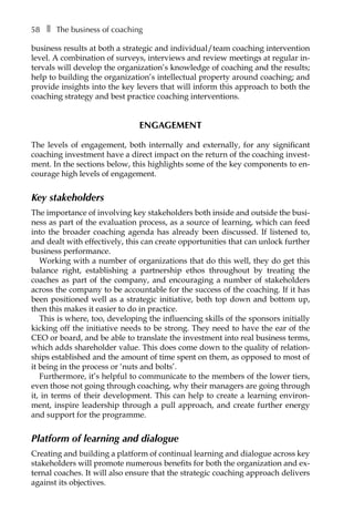 58â•… ❚â•… The business of coaching
business results at both a strategic and individual/team coaching intervention
level. A combination of surveys, interviews and review meetings at regular in-
tervals will develop the organization’s knowledge of coaching and the results;
help to building the organization’s intellectual property around coaching; and
provide insights into the key levers that will inform this approach to both the
coaching strategy and best practice coaching interventions.
Engagement
The levels of engagement, both internally and externally, for any significant
coaching investment have a direct impact on the return of the coaching invest-
ment. In the sections below, this highlights some of the key components to en-
courage high levels of engagement.
Key stakeholders
The importance of involving key stakeholders both inside and outside the busi-
ness as part of the evaluation process, as a source of learning, which can feed
into the broader coaching agenda has already been discussed. If listened to,
and dealt with effectively, this can create opportunities that can unlock further
business performance.
Working with a number of organizations that do this well, they do get this
balance right, establishing a partnership ethos throughout by treating the
coaches as part of the company, and encouraging a number of stakeholders
across the company to be accountable for the success of the coaching. If it has
been positioned well as a strategic initiative, both top down and bottom up,
then this makes it easier to do in practice.
This is where, too, developing the influencing skills of the sponsors initially
kicking off the initiative needs to be strong. They need to have the ear of the
CEO or board, and be able to translate the investment into real business terms,
which adds shareholder value. This does come down to the quality of relation-
ships established and the amount of time spent on them, as opposed to most of
it being in the process or ‘nuts and bolts’.
Furthermore, it’s helpful to communicate to the members of the lower tiers,
even those not going through coaching, why their managers are going through
it, in terms of their development. This can help to create a learning environ-
ment, inspire leadership through a pull approach, and create further energy
and support for the programme.
Platform of learning and dialogue
Creating and building a platform of continual learning and dialogue across key
stakeholders will promote numerous benefits for both the organization and ex-
ternal coaches. It will also ensure that the strategic coaching approach delivers
against its objectives.
 