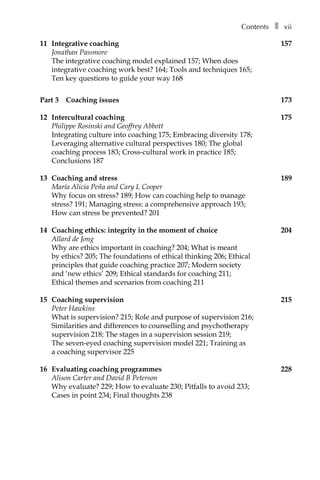 Contentsâ•… ❚â•… vii
11	 Integrative coaching	 157
Jonathan Passmore
The integrative coaching model explained 157; When does
integrative coaching work best? 164; Tools and techniques 165;
Ten key questions to guide your way 168
Part 3â•… Coaching issues	 173
12	 Intercultural coaching	 175
Philippe Rosinski and Geoffrey Abbott
Integrating culture into coaching 175; Embracing diversity 178;
Leveraging alternative cultural perspectives 180; The global
coaching process 183; Cross-cultural work in practice 185;
Conclusions 187
13	 Coaching and stress	 189
María Alicia Peña and Cary L Cooper
Why focus on stress? 189; How can coaching help to manage
stress? 191; Managing stress: a comprehensive approach 193;
How can stress be prevented? 201
14	 Coaching ethics: integrity in the moment of choice	 204
Allard de Jong
Why are ethics important in coaching? 204; What is meant
by ethics? 205; The foundations of ethical thinking 206; Ethical
principles that guide coaching practice 207; Modern society
and ‘new ethics’ 209; Ethical standards for coaching 211;
Ethical themes and scenarios from coaching 211
15	 Coaching supervision	 215
Peter Hawkins
What is supervision? 215; Role and purpose of supervision 216;
Similarities and differences to counselling and psychotherapy
supervision 218; The stages in a supervision session 219;
The seven-eyed coaching supervision model 221; Training as
a coaching supervisor 225
16	 Evaluating coaching programmes	 228
Alison Carter and David B Peterson
Why evaluate? 229; How to evaluate 230; Pitfalls to avoid 233;
Cases in point 234; Final thoughts 238
 