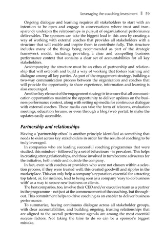 Leveraging the coaching investmentâ•… ❚â•… 59
Ongoing dialogue and learning requires all stakeholders to start with an
intention to be open and engage in conversations where trust and tranÂ�
sparency underpin the relationships in pursuit of organizational performance
deliveÂ�rables. The sponsors can take the biggest lead in this area by creating a
way of working with external coaches that provides all stakeholders with a
structure that will enable and inspire them to contribute fully. This structure
includes many of the things being recommended as part of the strategic
framework model, including providing a clear and compelling business
performance context that contains a clear set of accountabilities for all key
stakeholders.
Accompanying the structure must be an ethos of partnership and relation-
ship that will establish and build a way of working that fosters learning and
dialogue among all key parties. As part of the engagement strategy, building a
two-way communication process between the organization and coaches that
will provide the opportunity to share experience, information and learning is
also encouraged.
Another key element of the engagement strategy is to ensure that all communiÂ�
cation opportunities maximize the opportunity to deliver updates on the busi-
ness performance context, along with setting up media for continuous dialogue
with external coaches. These media can take the form of telecons, evaluation
meetings, education forums, or even through a blog/web portal, to make the
updates easily accessible.
Partnership and relationships
Having a ‘partnership ethos’ is another principle identified as something that
needs to exist across key stakeholders in order for the results of coaching to be
truly leveraged.
In companies who are leading successful coaching programmes that were
studied, this mindset – followed by a set of behaviours – is prevalent. This helps
in creating strong relationships, and those involved in turn become advocates for
the initiative, both inside and outside the company.
In fact, even with coaches or providers who were not chosen within a selec-
tion process, if they were treated well, this created goodwill and ripples in the
marketplace. This can only help a company’s reputation, essential for attracting
top talent, or, for instance, lead to being seen as a company ‘easy to do business
with’ as a way to secure new business or clients.
The best companies, too, involve their CEO and/or executive team as a partner
in the programme – not just at the commencement of the coaching, but through-
out. This commitment helps to drive coaching as an enabler to deliver business
performance.
To summarize, having continuous dialogue across all stakeholder groups,
with clear accountabilities, and building ongoing, trusting relationships that
are aligned to the overall performance agenda are among the most essential
success factors. Not taking the time to do so can be a sponsor’s biggest
mistake.
 