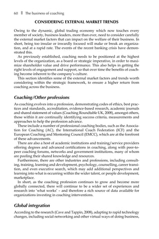 60â•… ❚â•… The business of coaching
Considering external market trends
Owing to the dynamic, global trading economy which now touches every
member of society, business leaders, more than ever, need to consider carefully
the external market factors that can impact on the welfare of their business. In
short, being too insular or inwardly focused will make or break an organiza-
tion, and at a rapid rate. The events of the recent banking crisis have demon-
strated this.
As previously established, coaching needs to be positioned at the highest
levels of the organization, as a board or strategic imperative, in order to maxi-
mize shareholder value and drive performance. This also helps in getting the
right levels of engagement and support, so that over time the benefits of coach-
ing become inherent to the company’s culture.
This section identifies some of the external market factors and trends worth
considering within the strategic framework, to ensure a higher return from
coaching across the business.
Coaching/Other professions
As coaching evolves into a profession, demonstrating codes of ethics, best prac-
tices and standards, accreditation, evidence-based research, academic journals
and shared statement of values (Coaching Roundtable UK, 2008), amongst others,
those within it are continually identifying success criteria, measurements and
approaches to help the profession advance.
These include a number of professional coaching bodies, such as the AssociaÂ�
tion for Coaching (AC), the International Coach Federation (ICF) and the
European Coaching and Mentoring Council (EMCC), which are at the forefront
of these advancements.
There are also a host of academic institutions and training/service providers
offering degrees and advanced certifications in coaching, along with peer-to-
peer coaching forums, networks and government institutions, many of whom
are pooling their shared knowledge and resources.
Furthermore, there are other industries and professions, including consult-
ing, training, learning and development, psychology, counselling, career transi-
tion, and even executive search, which may add additional perspectives and
learning into what is occurring within the wider talent, or people development,
marketplace.
In short, as the coaching profession continues to grow and become more
globally connected, there will continue to be a wider set of experiences and
research into ‘what works’ – and therefore a rich source of data available for
organizations investing in coaching interventions.
Global integration
According to the research (Cave and Tappin, 2008), adapting to rapid technology
changes, including social networking and other virtual ways of doing business,
 