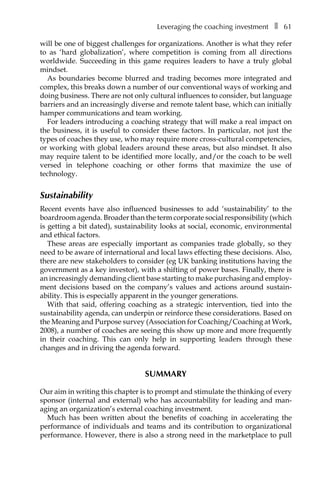 Leveraging the coaching investmentâ•… ❚â•… 61
will be one of biggest challenges for organizations. Another is what they refer
to as ‘hard globalization’, where competition is coming from all directions
worldwide. Succeeding in this game requires leaders to have a truly global
mindset.
As boundaries become blurred and trading becomes more integrated and
complex, this breaks down a number of our conventional ways of working and
doing business. There are not only cultural influences to consider, but language
barriers and an increasingly diverse and remote talent base, which can initially
hamper communications and team working.
For leaders introducing a coaching strategy that will make a real impact on
the business, it is useful to consider these factors. In particular, not just the
types of coaches they use, who may require more cross-cultural competencies,
or working with global leaders around these areas, but also mindset. It also
may require talent to be identified more locally, and/or the coach to be well
versed in telephone coaching or other forms that maximize the use of
technology.
Sustainability
Recent events have also influenced businesses to add ‘sustainability’ to the
boardroom agenda. Broader than the term corporate social responsibility (which
is getting a bit dated), sustainability looks at social, economic, environmental
and ethical factors.
These areas are especially important as companies trade globally, so they
need to be aware of international and local laws effecting these decisions. Also,
there are new stakeholders to consider (eg UK banking institutions having the
government as a key investor), with a shifting of power bases. Finally, there is
an increasingly demanding client base starting to make purchasing and employÂ�
ment decisions based on the company’s values and actions around sustainÂ�
ability. This is especially apparent in the younger generations.
With that said, offering coaching as a strategic intervention, tied into the
sustainability agenda, can underpin or reinforce these considerations. Based on
the Meaning and Purpose survey (Association for Coaching/Coaching at Work,
2008), a number of coaches are seeing this show up more and more frequently
in their coaching. This can only help in supporting leaders through these
changes and in driving the agenda forward.
Summary
Our aim in writing this chapter is to prompt and stimulate the thinking of every
sponsor (internal and external) who has accountability for leading and manÂ�
aging an organization’s external coaching investment.
Much has been written about the benefits of coaching in accelerating the
performance of individuals and teams and its contribution to organizational
performance. However, there is also a strong need in the marketplace to pull
 